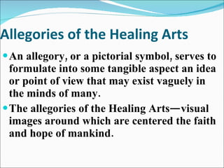 Allegories of the Healing Arts An allegory, or a pictorial symbol, serves to formulate into some tangible aspect an idea or point of view that may exist vaguely in the minds of many. The allegories of the Healing Arts—visual images around which are centered the faith and hope of mankind. 