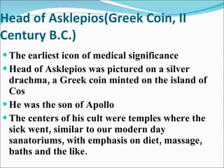 Head of Asklepios(Greek Coin, II Century B.C.) The earliest icon of medical significance Head of Asklepios was pictured on a silver drachma, a Greek coin minted on the island of Cos He was the son of Apollo The centers of his cult were temples where the sick went, similar to our modern day sanatoriums, with emphasis on diet, massage, baths and the like. 