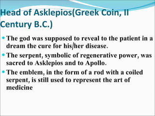 Head of Asklepios(Greek Coin, II Century B.C.) The god was supposed to reveal to the patient in a dream the cure for his/her disease. The serpent, symbolic of regenerative power, was sacred to Asklepios and to Apollo. The emblem, in the form of a rod with a coiled serpent, is still used to represent the art of medicine 