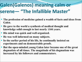 Galen(Galenos) meaning calm or serene— “The Infallible Master” The profession of medicine gained a wealth of facts and ideas from Galen. He gave to the world a synthesis of medical thought and knowledge solid enough to last nearly 1500 years.  His mind was quick and well organized. He was well informed on many subjects. In the earlier period of his life, he continually insisted on experiments and on demonstrable proofs. But the open-minded young Galen later became one of the great dogmatists of all times. The magnitude of his dogmatism was increased by his followers and commentators.  