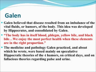 Galen Galen believed that disease resulted from an imbalance of the vital fluids, or humors, of the body. This idea was developed by Hippocrates, and consolidated by Galen. “ The body has in itself blood, phlegm, yellow bile, and black bile…We enjoy the most perfect health when these elements are in the right proportion.” The medicine and pathology Galen practiced, and about which he wrote, were based mainly on speculative Hippocratic theories of the 4 humors, on critical days, and on fallacious theories regarding pulse and urine.  