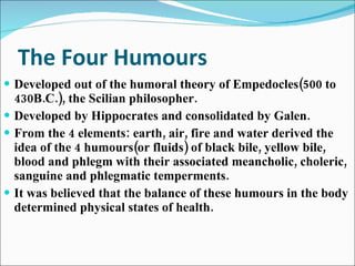 The Four Humours Developed out of the humoral theory of Empedocles(500 to 430B.C.), the Scilian philosopher. Developed by Hippocrates and consolidated by Galen. From the 4 elements: earth, air, fire and water derived the idea of the 4 humours(or fluids) of black bile, yellow bile, blood and phlegm with their associated meancholic, choleric, sanguine and phlegmatic temperments. It was believed that the balance of these humours in the body determined physical states of health.  