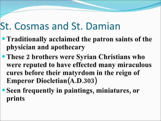 St. Cosmas and St. Damian Traditionally acclaimed the patron saints of the physician and apothecary These 2 brothers were Syrian Christians who were reputed to have effected many miraculous cures before their matyrdom in the reign of Emperor Diocletian(A.D.303) Seen frequently in paintings, miniatures, or prints 