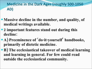 Medicine in the Dark Ages (roughly 500-1050 AD) Massive decline in the number, and quality, of medical writings available. 2 important features stand out during this decline: A) Preeminence of ‘do-it-yourself’ handbooks, primarily of dietetic medicine. B) The ecclesiastical takeover of medical learning and learning in general. For few could read outside the ecclesiastical community. 