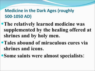 Medicine in the Dark Ages (roughly 500-1050 AD) The relatively learned medicine was supplemented by the healing offered at shrines and by holy men. Tales abound of miraculous cures via  shrines and icons. Some saints were almost specialists: 