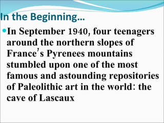 In the Beginning… In September 1940, four teenagers around the northern slopes of France’s Pyrenees mountains stumbled upon one of the most famous and astounding repositories of Paleolithic art in the world: the cave of Lascaux 