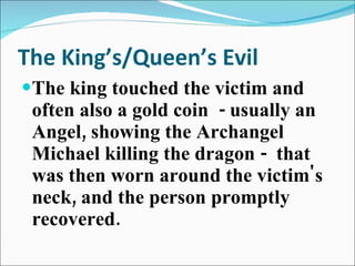 The King’s/Queen’s Evil The king touched the victim and often also a gold coin  - usually an Angel, showing the Archangel Michael killing the dragon -  that was then worn around the victim's neck, and the person promptly recovered.   
