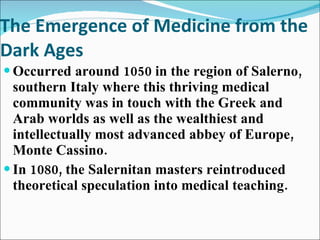 The Emergence of Medicine from the Dark Ages Occurred around 1050 in the region of Salerno, southern Italy where this thriving medical community was in touch with the Greek and Arab worlds as well as the wealthiest and intellectually most advanced abbey of Europe, Monte Cassino. In 1080, the Salernitan masters reintroduced theoretical speculation into medical teaching. 