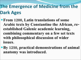 The Emergence of Medicine from the Dark Ages From 1200, Latin translations of some Arabic texts by Constantine the African, re-established Galenic academic learning, combining commentary on a few set texts with philosophical discussion of wider issues. By 1250, practical demonstrations of animal anatomy was introduced. 