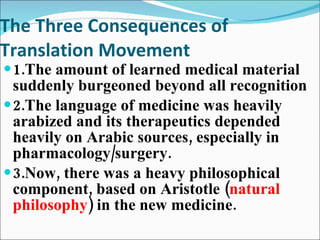 The Three Consequences of Translation Movement 1.The amount of learned medical material suddenly burgeoned beyond all recognition 2.The language of medicine was heavily arabized and its therapeutics depended heavily on Arabic sources, especially in pharmacology/surgery. 3.Now, there was a heavy philosophical component, based on Aristotle ( natural philosophy ) in the new medicine. 