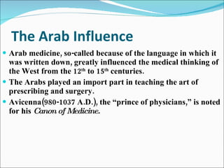The Arab Influence Arab medicine, so-called because of the language in which it was written down, greatly influenced the medical thinking of the West from the 12 th  to 15 th  centuries. The Arabs played an import part in teaching the art of prescribing and surgery. Avicenna(980-1037 A.D.), the “prince of physicians,” is noted for his  Canon of Medicine. 