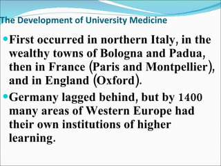 The Development of University Medicine First occurred in northern Italy, in the wealthy towns of Bologna and Padua, then in France (Paris and Montpellier), and in England (Oxford). Germany lagged behind, but by 1400 many areas of Western Europe had their own institutions of higher learning.  