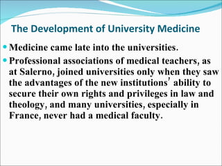 The Development of University Medicine Medicine came late into the universities.  Professional associations of medical teachers, as at Salerno, joined universities only when they saw the advantages of the new institutions’ ability to secure their own rights and privileges in law and theology, and many universities, especially in France, never had a medical faculty. 