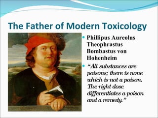 The Father of Modern Toxicology Phillipus Aureolus Theophrastus Bombastus von Hohenheim “ All substances are poisons; there is none which is not a poison. The right dose differentiates a poison and a remedy.” 
