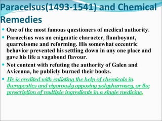 Paracelsus(1493-1541) and Chemical Remedies One of the most famous questioners of medical authority. Paracelsus was an enigmatic character, flamboyant, quarrelsome and reforming. His somewhat eccentric behavior prevented his settling down in any one place and gave his life a vagabond flavour. Not content with refuting the authority of Galen and Avicenna, he publicly burned their books. He is credited with enlisting the help of chemicals in therapeutics and vigorously opposing polypharmacy, or the prescription of multiple ingredients in a single medicine . 