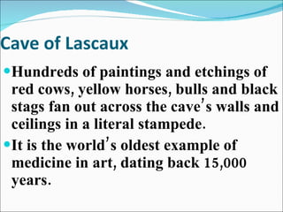 Cave of Lascaux Hundreds of paintings and etchings of red cows, yellow horses, bulls and black stags fan out across the cave’s walls and ceilings in a literal stampede. It is the world’s oldest example of medicine in art, dating back 15,000 years. 