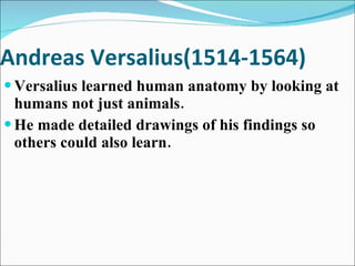 Andreas Versalius(1514-1564) Versalius learned human anatomy by looking at humans not just animals. He made detailed drawings of his findings so others could also learn. 