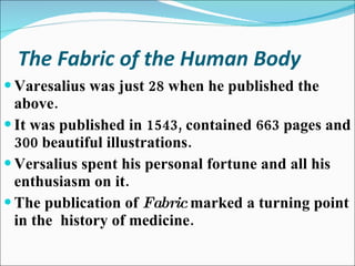 The Fabric of the Human Body Varesalius was just 28 when he published the above. It was published in 1543, contained 663 pages and 300 beautiful illustrations. Versalius spent his personal fortune and all his enthusiasm on it. The publication of  Fabric  marked a turning point in the  history of medicine. 