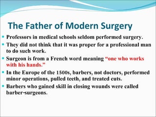 The Father of Modern Surgery Professors in medical schools seldom performed surgery.  They did not think that it was proper for a professional man to do such work. Surgeon is from a French word meaning  “one who works with his hands.” In the Europe of the 1500s, barbers, not doctors, performed minor operations, pulled teeth, and treated cuts. Barbers who gained skill in closing wounds were called barber-surgeons. 