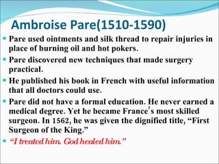Ambroise Pare(1510-1590) Pare used ointments and silk thread to repair injuries in place of burning oil and hot pokers. Pare discovered new techniques that made surgery practical. He published his book in French with useful information  that all doctors could use. Pare did not have a formal education. He never earned a medical degree. Yet he became France’s most skilled surgeon. In 1562, he was given the dignified title, “First Surgeon of the King.” “ I treated him. God healed him.” 