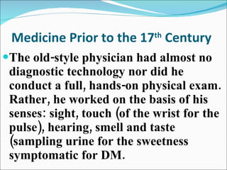 Medicine Prior to the 17 th  Century The old-style physician had almost no diagnostic technology nor did he conduct a full, hands-on physical exam. Rather, he worked on the basis of his senses: sight, touch (of the wrist for the pulse), hearing, smell and taste (sampling urine for the sweetness symptomatic for DM. 