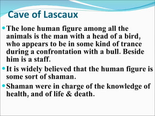 Cave of Lascaux The lone human figure among all the animals is the man with a head of a bird, who appears to be in some kind of trance during a confrontation with a bull. Beside him is a staff. It is widely believed that the human figure is some sort of shaman.  Shaman were in charge of the knowledge of health, and of life & death. 