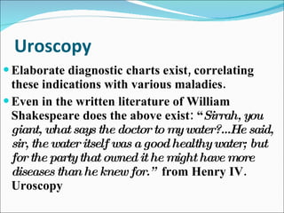 Uroscopy Elaborate diagnostic charts exist, correlating these indications with various maladies. Even in the written literature of William Shakespeare does the above exist: “ Sirrah, you giant, what says the doctor to my water?...He said, sir, the water itself was a good healthy water; but for the party that owned it he might have more diseases than he knew for.”  from   Henry IV. Uroscopy 