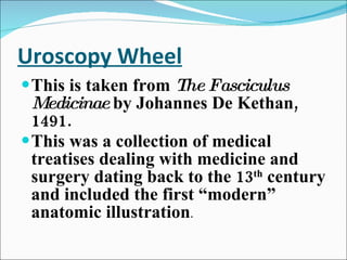 Uroscopy Wheel This is taken from  The Fasciculus Medicinae  by Johannes De Kethan, 1491.  This was a collection of medical treatises dealing with medicine and surgery dating back to the 13 th  century and included the first “modern” anatomic illustration . 