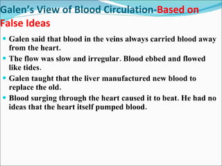 Galen’s View of Blood Circulation- Based on False Ideas Galen said that blood in the veins always carried blood away from the heart. The flow was slow and irregular. Blood ebbed and flowed like tides. Galen taught that the liver manufactured new blood to replace the old. Blood surging through the heart caused it to beat. He had no ideas that the heart itself pumped blood. 