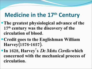 Medicine in the 17 th  Century The greatest physiological advance of the 17 th  century was the discovery of the circulation of blood. Credit goes to the Englishman William Harvey(1578-1657). In 1628, Harvey’s  De Motu Cordis  which concerned with the mechanical process of circulation. 