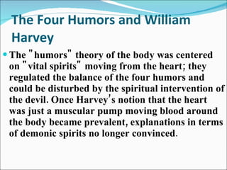 The Four Humors and William Harvey The "humors" theory of the body was centered on "vital spirits" moving from the heart; they regulated the balance of the four humors and could be disturbed by the spiritual intervention of the devil. Once Harvey’s notion that the heart was just a muscular pump moving blood around the body became prevalent, explanations in terms of demonic spirits no longer convinced .  