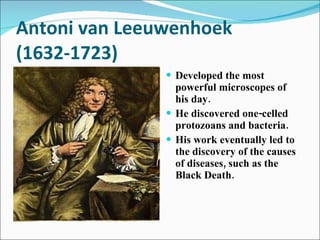 Antoni van Leeuwenhoek (1632-1723) Developed the most powerful microscopes of his day. He discovered one-celled protozoans and bacteria. His work eventually led to the discovery of the causes of diseases, such as the Black Death. 