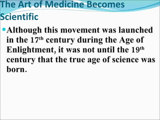 The Art of Medicine Becomes Scientific Although this movement was launched in the 17 th  century during the Age of Enlightment, it was not until the 19 th  century that the true age of science was born.  
