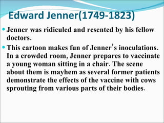 Edward Jenner(1749-1823) Jenner was ridiculed and resented by his fellow doctors.  This cartoon makes fun of Jenner’s inoculations. In a crowded room, Jenner prepares to vaccinate a young woman sitting in a chair. The scene about them is mayhem as several former patients demonstrate the effects of the vaccine with cows sprouting from various parts of their bodies. 