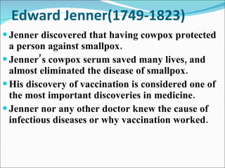 Edward Jenner(1749-1823) Jenner discovered that having cowpox protected a person against smallpox. Jenner’s cowpox serum saved many lives, and almost eliminated the disease of smallpox. His discovery of vaccination is considered one of the most important discoveries in medicine.  Jenner nor any other doctor knew the cause of infectious diseases or why vaccination worked. 
