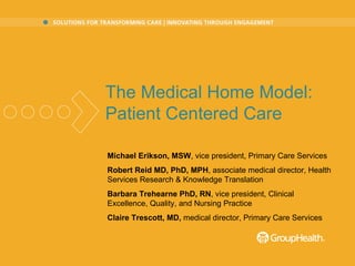 Michael Erikson, MSW , vice president, Primary Care Services Robert Reid MD, PhD, MPH , associate medical director, Health Services Research & Knowledge Translation Barbara Trehearne PhD, RN , v ice president, Clinical Excellence, Quality, and Nursing Practice  Claire Trescott, MD,  medical director, Primary Care Services     The Medical Home Model:   Patient Centered Care 
