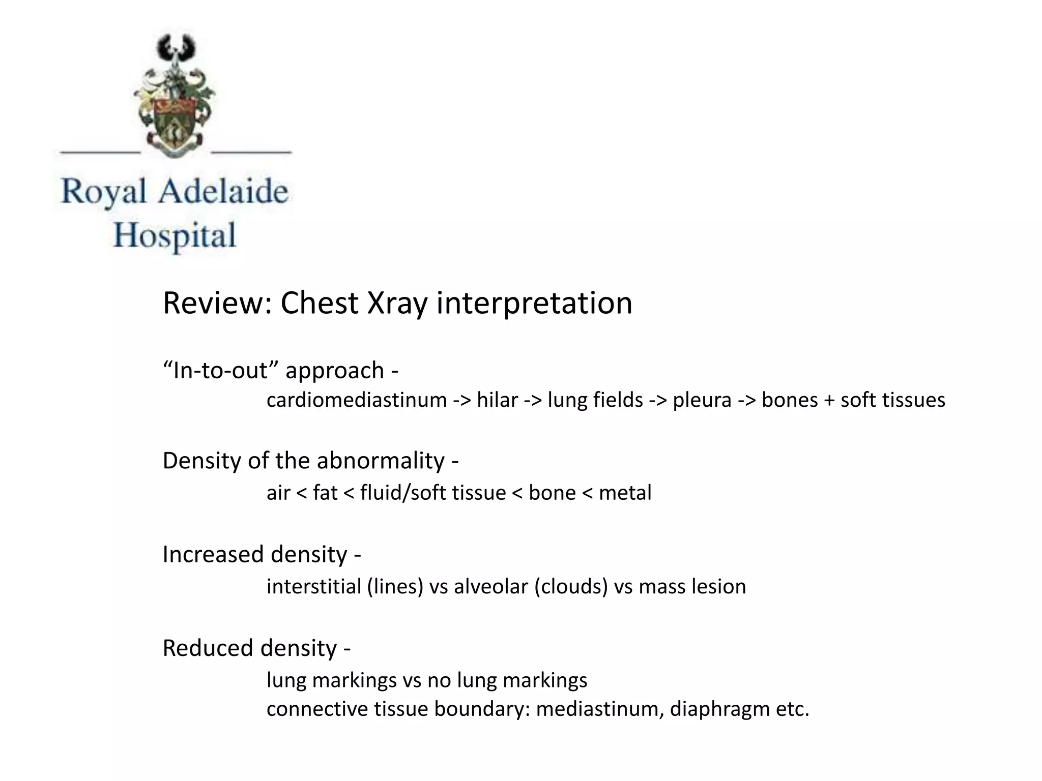 Review: Chest Xray interpretation
“In-to-out” approach -
cardiomediastinum -> hilar -> lung fields -> pleura -> bones + soft tissues
Density of the abnormality -
air < fat < fluid/soft tissue < bone < metal
Increased density -
interstitial (lines) vs alveolar (clouds) vs mass lesion
Reduced density -
lung markings vs no lung markings
connective tissue boundary: mediastinum, diaphragm etc.
 