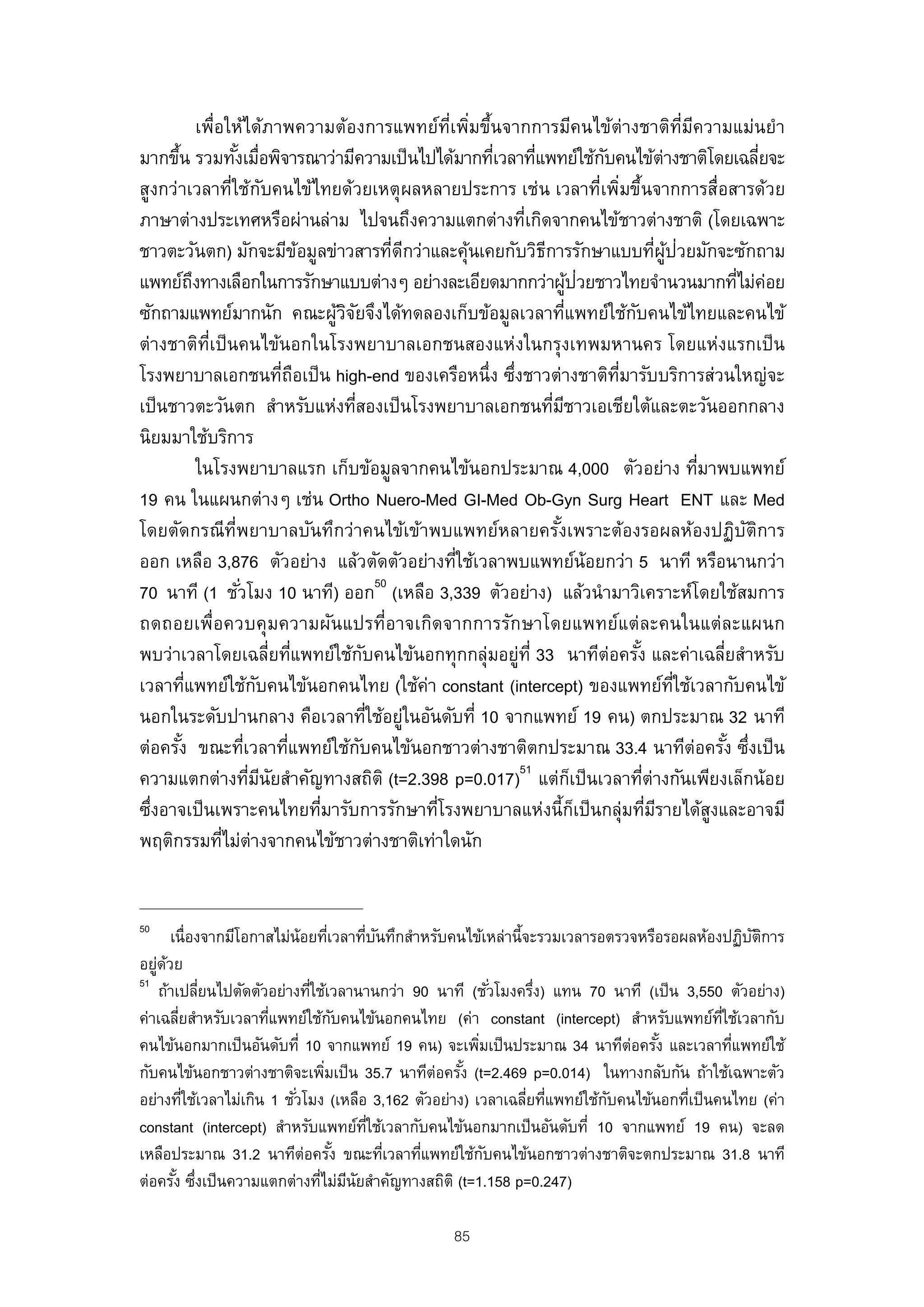 เพื่อให้ได้ภาพความต้องการแพทย์ท่เพิมขึนจากการมีคนไข้ต่างชาติท่มความแม่นยํา
                                                              ี ่ ้                                             ี ี
มากขึน รวมทังเมือพิจารณาว่ามีความเป็ นไปได้มากทีเวลาทีแพทย์ใช้กบคนไข้ต่างชาติโดยเฉลียจะ
      ้                ้ ่                                          ่      ่              ั                                      ่
สูงกว่าเวลาที่ใช้กบคนไข้ไทยด้วยเหตุ ผลหลายประการ เช่น เวลาที่เพิมขึ้นจากการสื่อสารด้วย
                                ั                                                           ่
ภาษาต่างประเทศหรือผ่านล่าม ไปจนถึงความแตกต่างที่เกิดจากคนไข้ชาวต่างชาติ (โดยเฉพาะ
ชาวตะวันตก) มักจะมีขอมูลข่าวสารที่ดกว่าและคุนเคยกับวิธการรักษาแบบทีผูป่วยมักจะซักถาม
                                        ้                 ี      ้           ี                           ่ ้
แพทย์ถงทางเลือกในการรักษาแบบต่างๆ อย่างละเอียดมากกว่าผูปวยชาวไทยจํานวนมากทีไม่ค่อย
            ึ                                                                        ้ ่                                   ่
ซักถามแพทย์มากนัก คณะผูวจยจึงได้ทดลองเก็บข้อมูลเวลาทีแพทย์ใช้กบคนไข้ไทยและคนไข้
                                            ้ิั                                    ่             ั
ต่างชาติทเป็ นคนไข้นอกในโรงพยาบาลเอกชนสองแห่งในกรุงเทพมหานคร โดยแห่งแรกเป็ น
                ่ี
โรงพยาบาลเอกชนทีถอเป็ น high-end ของเครือหนึ่ง ซึงชาวต่างชาติทมารับบริการส่วนใหญ่จะ
                                    ่ ื                               ่                       ่ี
เป็ นชาวตะวันตก สําหรับแห่งทีสองเป็ นโรงพยาบาลเอกชนทีมชาวเอเชียใต้และตะวันออกกลาง
                                                ่                              ่ ี
นิยมมาใช้บริการ
              ในโรงพยาบาลแรก เก็บข้อมูลจากคนไข้นอกประมาณ 4,000 ตัวอย่าง ทีมาพบแพทย์                                 ่
19 คน ในแผนกต่างๆ เช่น Ortho Nuero-Med GI-Med Ob-Gyn Surg Heart ENT และ Med
โดยตัดกรณีท่พยาบาลบันทึกว่าคนไข้เข้าพบแพทย์หลายครังเพราะต้องรอผลห้องปฏิบตการ
                     ี                                                           ้                                           ั ิ
ออก เหลือ 3,876 ตัวอย่าง แล้วตัดตัวอย่างทีใช้เวลาพบแพทย์น้อยกว่า 5 นาที หรือนานกว่า
                                                               ่
                                                       50
70 นาที (1 ชัวโมง 10 นาที) ออก (เหลือ 3,339 ตัวอย่าง) แล้วนํามาวิเคราะห์โดยใช้สมการ
                        ่
ถดถอยเพื่อควบคุมความผันแปรที่อาจเกิดจากการรักษาโดยแพทย์แต่ละคนในแต่ละแผนก
พบว่าเวลาโดยเฉลียทีแพทย์ใช้กบคนไข้นอกทุกกลุ่มอยู่ท่ี 33 นาทีต่อครัง และค่าเฉลียสําหรับ
                                  ่ ่               ั                                              ้                    ่
เวลาทีแพทย์ใช้กบคนไข้นอกคนไทย (ใช้ค่า constant (intercept) ของแพทย์ทใช้เวลากับคนไข้
          ่                   ั                                                                              ่ี
นอกในระดับปานกลาง คือเวลาทีใช้อยูในอันดับที่ 10 จากแพทย์ 19 คน) ตกประมาณ 32 นาที
                                                      ่ ่
ต่อครัง ขณะทีเวลาทีแพทย์ใช้กบคนไข้นอกชาวต่างชาติตกประมาณ 33.4 นาทีต่อครัง ซึงเป็ น
        ้                 ่           ่           ั                                                                       ้ ่
                                                                        51
ความแตกต่างทีมนยสําคัญทางสถิติ (t=2.398 p=0.017) แต่กเป็ นเวลาทีต่างกันเพียงเล็กน้อย
                            ่ ี ั                                                     ็              ่
ซึงอาจเป็ นเพราะคนไทยทีมารับการรักษาทีโรงพยาบาลแห่งนี้กเป็ นกลุ่มทีมรายได้สงและอาจมี
  ่                                       ่                 ่                           ็              ่ ี            ู
พฤติกรรมทีไม่ต่างจากคนไข้ชาวต่างชาติเท่าใดนัก
                   ่


50
       เนื่องจากมีโอกาสไม่น้อยทีเวลาทีบนทึกสําหรับคนไข้เหล่านี้จะรวมเวลารอตรวจหรือรอผลห้องปฏิบตการ
                                  ่     ่ ั                                                     ั ิ
อยูดวย
   ่ ้
51
    ถ้าเปลียนไปตัดตัวอย่างทีใช้เวลานานกว่า 90 นาที (ชัวโมงครึง) แทน 70 นาที (เป็ น 3,550 ตัวอย่าง)
             ่               ่                             ่     ่
ค่าเฉลียสําหรับเวลาทีแพทย์ใช้กบคนไข้นอกคนไทย (ค่า constant (intercept) สําหรับแพทย์ทใช้เวลากับ
         ่            ่               ั                                                    ่ี
คนไข้นอกมากเป็ นอันดับที่ 10 จากแพทย์ 19 คน) จะเพิมเป็ นประมาณ 34 นาทีต่อครัง และเวลาทีแพทย์ใช้
                                                       ่                         ้            ่
กับคนไข้นอกชาวต่างชาติจะเพิมเป็ น 35.7 นาทีต่อครัง (t=2.469 p=0.014) ในทางกลับกัน ถ้าใช้เฉพาะตัว
                                ่                   ้
อย่างทีใช้เวลาไม่เกิน 1 ชัวโมง (เหลือ 3,162 ตัวอย่าง) เวลาเฉลียทีแพทย์ใช้กบคนไข้นอกทีเป็ นคนไทย (ค่า
           ่               ่                                    ่ ่       ั          ่
constant (intercept) สําหรับแพทย์ทใช้เวลากับคนไข้นอกมากเป็ นอันดับที่ 10 จากแพทย์ 19 คน) จะลด
                                         ่ี
เหลือประมาณ 31.2 นาทีต่อครัง ขณะทีเวลาทีแพทย์ใช้กบคนไข้นอกชาวต่างชาติจะตกประมาณ 31.8 นาที
                                    ้       ่ ่          ั
ต่อครัง ซึงเป็ นความแตกต่างทีไม่มนยสําคัญทางสถิติ (t=1.158 p=0.247)
        ้ ่                    ่ ี ั

                                                               85
 