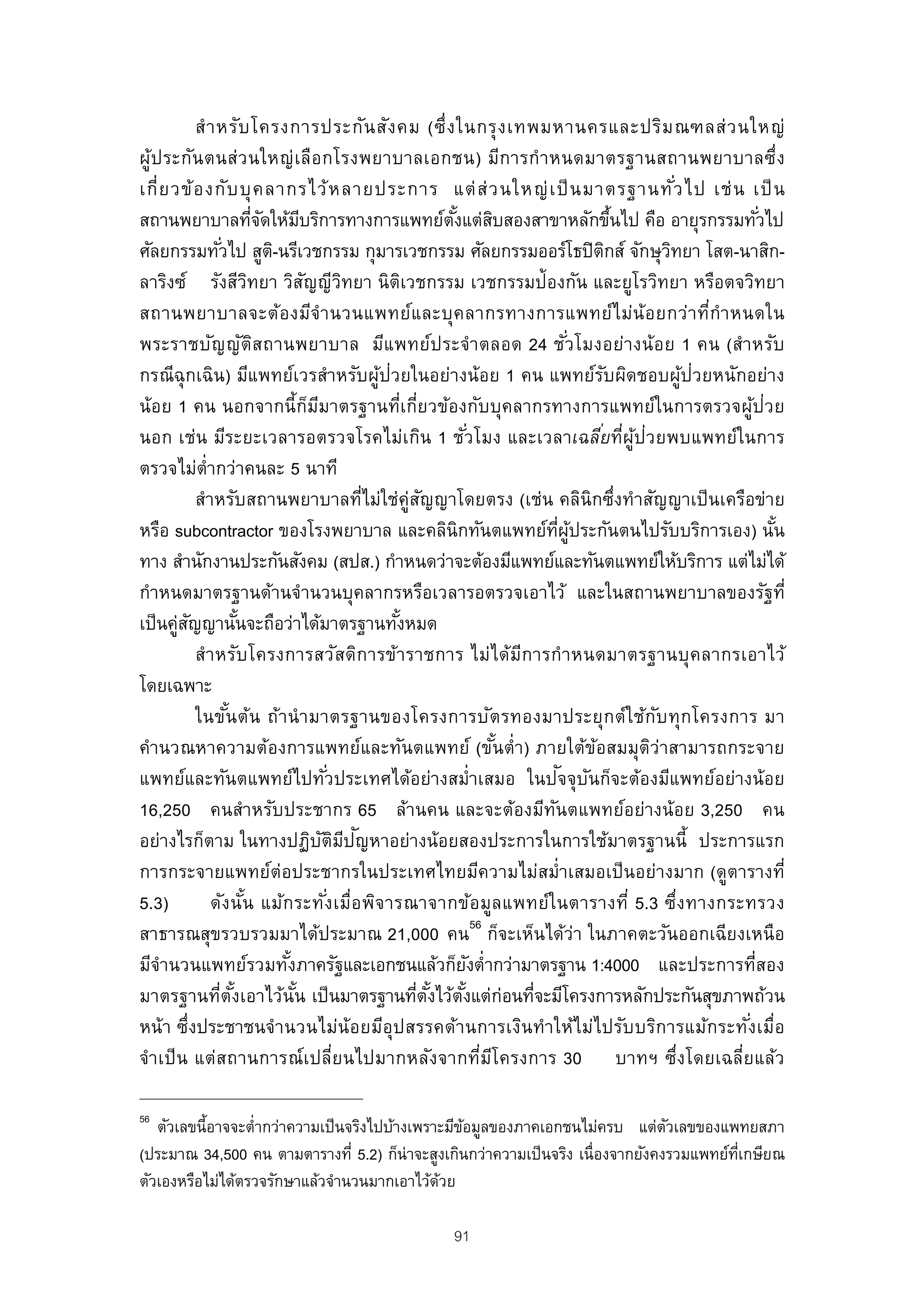 สํ า หรับ โครงการประกัน สัง คม (ซึ่ ง ในกรุ ง เทพมหานครและปริม ณฑลส่ ว นใหญ่
ผู้ป ระกัน ตนส่ว นใหญ่ เ ลือ กโรงพยาบาลเอกชน) มีก ารกํา หนดมาตรฐานสถานพยาบาลซึ่ง
เกี่ ย วข้ อ งกั บ บุ ค ลากรไว้ ห ลายประการ แต่ ส่ ว นใหญ่ เ ป็ นมาตรฐานทั ว ไป เช่ น เป็ น           ่
สถานพยาบาลทีจดให้มบริการทางการแพทย์ตงแต่สบสองสาขาหลักขึนไป คือ อายุรกรรมทัวไป
                            ่ั     ี                              ั้ ิ                        ้                 ่
ศัลยกรรมทัวไป สูต-ิ นรีเวชกรรม กุมารเวชกรรม ศัลยกรรมออร์โธปิตกส์ จักษุวทยา โสต-นาสิก-
                  ่                                                                         ิ       ิ
ลาริงซ์ รังสีวทยา วิสญญีวทยา นิตเวชกรรม เวชกรรมป้องกัน และยูโรวิทยา หรือตจวิทยา
                          ิ          ั         ิ           ิ
สถานพยาบาลจะต้อ งมีจํา นวนแพทย์แ ละบุค ลากรทางการแพทย์ไ ม่น้อ ยกว่า ทีกํา หนดใน                           ่
พระราชบัญ ญัต ส ถานพยาบาล มีแพทย์ป ระจํา ตลอด 24 ชั ่วโมงอย่างน้อ ย 1 คน (สําหรับ
                            ิ
กรณีฉุกเฉิน) มีแพทย์เวรสําหรับผูป่วยในอย่างน้อย 1 คน แพทย์รบผิดชอบผูป่วยหนักอย่าง
                                                     ้                                    ั             ้
น้อย 1 คน นอกจากนี้กมมาตรฐานทีเกี่ยวข้องกับบุคลากรทางการแพทย์ในการตรวจผูป่วย
                                       ็ ี               ่                                                  ้
นอก เช่น มีระยะเวลารอตรวจโรคไม่เกิน 1 ชั ่วโมง และเวลาเฉลียทีผูป่วยพบแพทย์ในการ          ่ ่ ้
ตรวจไม่ต่ํากว่าคนละ 5 นาที
            สําหรับสถานพยาบาลทีไม่ใช่คู่สญญาโดยตรง (เช่น คลินิกซึ่งทําสัญญาเป็ นเครือข่าย
                                                   ่          ั
หรือ subcontractor ของโรงพยาบาล และคลินิกทันตแพทย์ทผประกันตนไปรับบริการเอง) นัน  ่ี ู้                            ้
ทาง สํานักงานประกันสังคม (สปส.) กําหนดว่าจะต้องมีแพทย์และทันตแพทย์ให้บริการ แต่ไม่ได้
กําหนดมาตรฐานด้านจํานวนบุคลากรหรือเวลารอตรวจเอาไว้ และในสถานพยาบาลของรัฐที่
เป็ นคูสญญานันจะถือว่าได้มาตรฐานทังหมด
        ่ ั           ้                                ้
            สํา หรับ โครงการสวัส ดิก ารข้า ราชการ ไม่ไ ด้มีก ารกํา หนดมาตรฐานบุ ค ลากรเอาไว้
โดยเฉพาะ
            ในขัน ต้น ถ้า นํ า มาตรฐานของโครงการบัต รทองมาประยุก ต์ใ ช้ก บ ทุก โครงการ มา
                    ้                                                                             ั
คํานวณหาความต้องการแพทย์และทันตแพทย์ (ขันตํ่า) ภายใต้ขอสมมุตว่าสามารถกระจาย้           ้        ิ
แพทย์และทันตแพทย์ไปทั ่วประเทศได้อย่างสมํ่าเสมอ ในปจจุบนก็จะต้องมีแพทย์อย่างน้อย   ั ั
16,250 คนสําหรับประชากร 65 ล้านคน และจะต้องมีทนตแพทย์อย่างน้อย 3,250 คน        ั
                                           ั ิ ี ั
อย่างไรก็ตาม ในทางปฏิบตมปญหาอย่างน้อยสองประการในการใช้มาตรฐานนี้ ประการแรก
การกระจายแพทย์ต่อประชากรในประเทศไทยมีความไม่สมํ่าเสมอเป็ นอย่างมาก (ดูตารางที่
5.3)           ดัง นัน แม้ก ระทั ่งเมื่อ พิจ ารณาจากข้อ มูล แพทย์ใ นตารางที่ 5.3 ซึ่ง ทางกระทรวง
                        ้
สาธารณสุขรวบรวมมาได้ประมาณ 21,000 คน56 ก็จะเห็นได้ว่า ในภาคตะวันออกเฉียงเหนือ
มีจานวนแพทย์รวมทังภาครัฐและเอกชนแล้วก็ยงตํ่ากว่ามาตรฐาน 1:4000 และประการทีสอง
     ํ                         ้                                     ั                                        ่
มาตรฐานทีตงเอาไว้นัน เป็ นมาตรฐานทีตงไว้ตงแต่ก่อนทีจะมีโครงการหลักประกันสุขภาพถ้วน
                 ่ ั้            ้                           ่ ั้ ั้         ่
หน้า ซึ่งประชาชนจํา นวนไม่น้อยมีอุป สรรคด้า นการเงินทํา ให้ไม่ไปรับ บริก ารแม้ก ระทั ่งเมื่อ
จําเป็ น แต่สถานการณ์เปลี่ยนไปมากหลังจากทีมโครงการ 30 บาทฯ ซึ่งโดยเฉลี่ยแล้ว
                                                                       ่ ี

56
   ตัวเลขนี้อาจจะตํ่ากว่าความเป็ นจริงไปบ้างเพราะมีขอมูลของภาคเอกชนไม่ครบ แต่ตวเลขของแพทยสภา
                                                    ้                            ั
(ประมาณ 34,500 คน ตามตารางที่ 5.2) ก็น่าจะสูงเกินกว่าความเป็ นจริง เนื่องจากยังคงรวมแพทย์ทเกษียณ
                                                                                          ่ี
ตัวเองหรือไม่ได้ตรวจรักษาแล้วจํานวนมากเอาไว้ดวย ้

                                                        91
 
