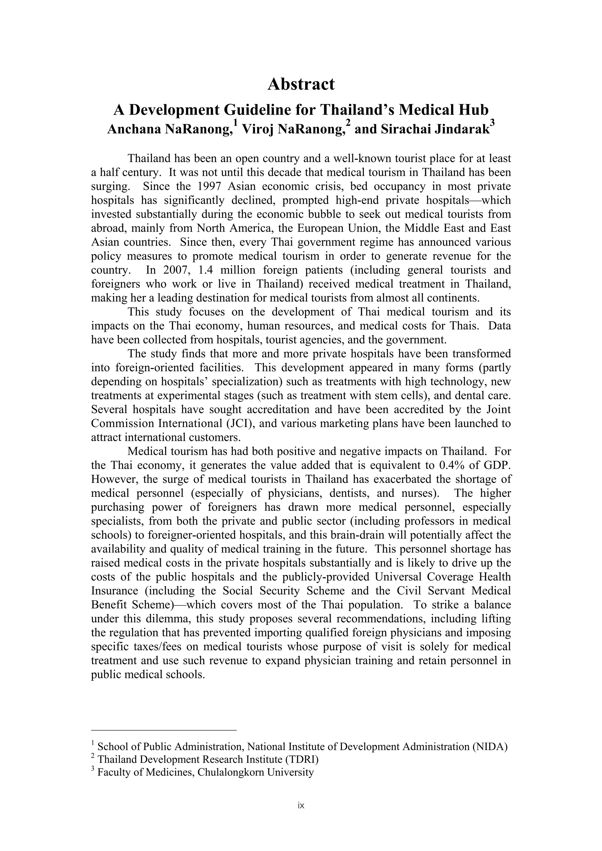 Abstract
    A Development Guideline for Thailand’s Medical Hub
                              1                       2                               3
    Anchana NaRanong, Viroj NaRanong, and Sirachai Jindarak

         Thailand has been an open country and a well-known tourist place for at least
a half century. It was not until this decade that medical tourism in Thailand has been
surging. Since the 1997 Asian economic crisis, bed occupancy in most private
hospitals has significantly declined, prompted high-end private hospitals—which
invested substantially during the economic bubble to seek out medical tourists from
abroad, mainly from North America, the European Union, the Middle East and East
Asian countries. Since then, every Thai government regime has announced various
policy measures to promote medical tourism in order to generate revenue for the
country. In 2007, 1.4 million foreign patients (including general tourists and
foreigners who work or live in Thailand) received medical treatment in Thailand,
making her a leading destination for medical tourists from almost all continents.
         This study focuses on the development of Thai medical tourism and its
impacts on the Thai economy, human resources, and medical costs for Thais. Data
have been collected from hospitals, tourist agencies, and the government.
         The study finds that more and more private hospitals have been transformed
into foreign-oriented facilities. This development appeared in many forms (partly
depending on hospitals’ specialization) such as treatments with high technology, new
treatments at experimental stages (such as treatment with stem cells), and dental care.
Several hospitals have sought accreditation and have been accredited by the Joint
Commission International (JCI), and various marketing plans have been launched to
attract international customers.
         Medical tourism has had both positive and negative impacts on Thailand. For
the Thai economy, it generates the value added that is equivalent to 0.4% of GDP.
However, the surge of medical tourists in Thailand has exacerbated the shortage of
medical personnel (especially of physicians, dentists, and nurses). The higher
purchasing power of foreigners has drawn more medical personnel, especially
specialists, from both the private and public sector (including professors in medical
schools) to foreigner-oriented hospitals, and this brain-drain will potentially affect the
availability and quality of medical training in the future. This personnel shortage has
raised medical costs in the private hospitals substantially and is likely to drive up the
costs of the public hospitals and the publicly-provided Universal Coverage Health
Insurance (including the Social Security Scheme and the Civil Servant Medical
Benefit Scheme)—which covers most of the Thai population. To strike a balance
under this dilemma, this study proposes several recommendations, including lifting
the regulation that has prevented importing qualified foreign physicians and imposing
specific taxes/fees on medical tourists whose purpose of visit is solely for medical
treatment and use such revenue to expand physician training and retain personnel in
public medical schools.




1
  School of Public Administration, National Institute of Development Administration (NIDA)
2
  Thailand Development Research Institute (TDRI)
3
  Faculty of Medicines, Chulalongkorn University

                                            ix
 