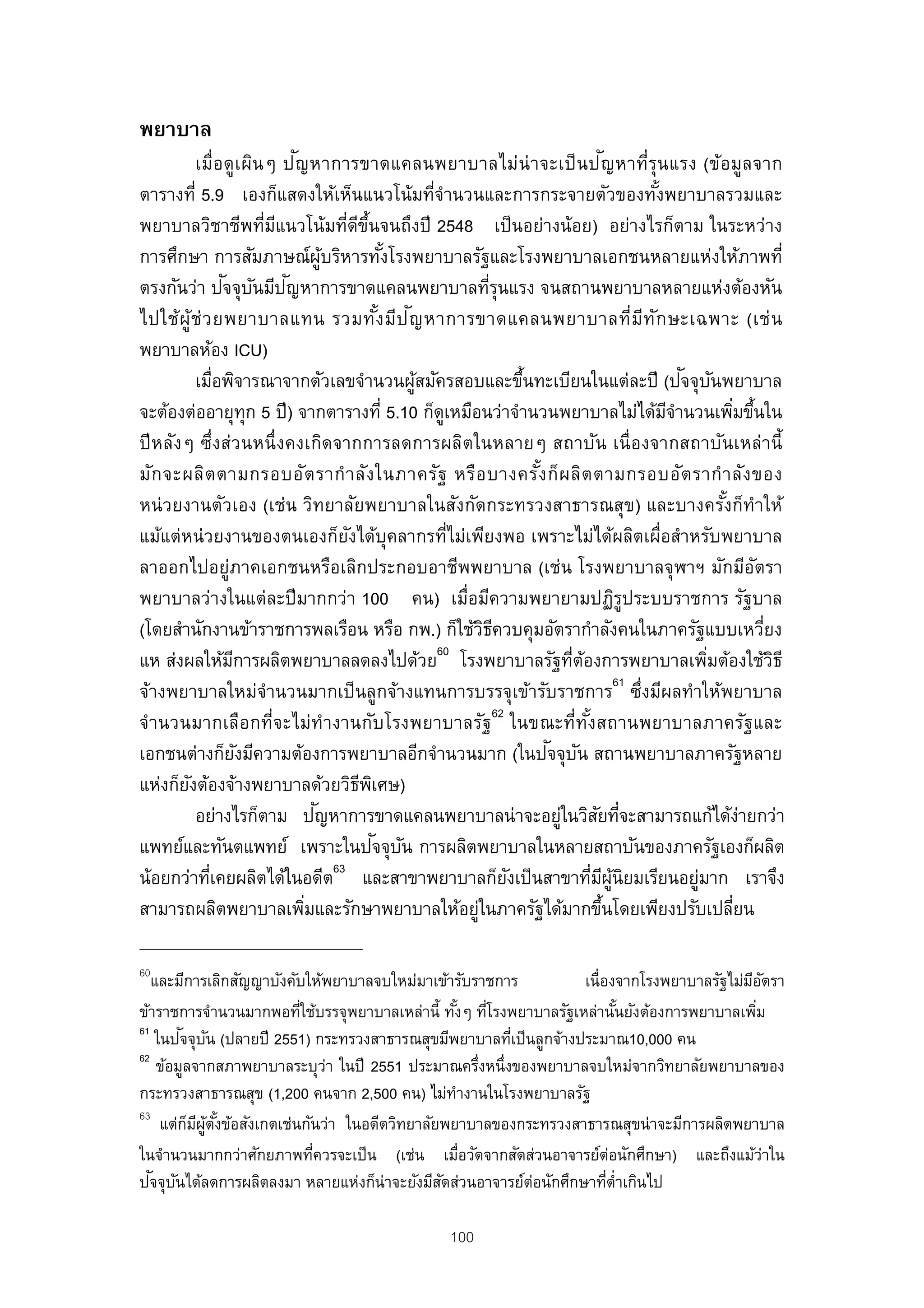 พยาบาล
                          ั                                                       ั
          เมื่อดูเ ผินๆ ป ญหาการขาดแคลนพยาบาลไม่น่า จะเป็ นป ญหาที่รุนแรง (ข้อมูลจาก
ตารางที่ 5.9 เองก็แสดงให้เห็นแนวโน้มทีจานวนและการกระจายตัวของทังพยาบาลรวมและ
                                                 ่ํ                                    ้
พยาบาลวิชาชีพทีมแนวโน้มทีดขนจนถึงปี 2548 เป็ นอย่างน้อย) อย่างไรก็ตาม ในระหว่าง
                      ่ ี          ่ ี ้ึ
การศึกษา การสัมภาษณ์ผบริหารทังโรงพยาบาลรัฐและโรงพยาบาลเอกชนหลายแห่งให้ภาพที่
                                ู้          ้
                ั ั ั
ตรงกันว่า ปจจุบนมีปญหาการขาดแคลนพยาบาลทีรุนแรง จนสถานพยาบาลหลายแห่งต้องหัน
                                                           ่
                                           ้ ั
ไปใช้ผู้ช่ ว ยพยาบาลแทน รวมทัง มีป ญ หาการขาดแคลนพยาบาลที่มีท ัก ษะเฉพาะ (เช่ น
พยาบาลห้อง ICU)
          เมือพิจารณาจากตัวเลขจํานวนผูสมัครสอบและขึนทะเบียนในแต่ละปี (ปจจุบนพยาบาล
              ่                                ้               ้                            ั ั
จะต้องต่ออายุทุก 5 ปี) จากตารางที่ 5.10 ก็ดเหมือนว่าจํานวนพยาบาลไม่ได้มจานวนเพิมขึนใน
                                                    ู                                    ีํ           ่ ้
ปี หลังๆ ซึ่งส่วนหนึ่งคงเกิดจากการลดการผลิตในหลายๆ สถาบัน เนื่องจากสถาบันเหล่านี้
มัก จะผลิต ตามกรอบอัต รากํ า ลัง ในภาครัฐ หรือ บางครัง ก็ผ ลิต ตามกรอบอัต รากํ า ลัง ของ
                                                                 ้
หน่ วยงานตัวเอง (เช่น วิทยาลัยพยาบาลในสังกัดกระทรวงสาธารณสุข) และบางครังก็ทําให้                  ้
แม้แต่หน่ วยงานของตนเองก็ยงได้บุคลากรทีไม่เพียงพอ เพราะไม่ได้ผลิตเผื่อสําหรับพยาบาล
                                    ั                 ่
ลาออกไปอยู่ภาคเอกชนหรือเลิกประกอบอาชีพพยาบาล (เช่น โรงพยาบาลจุฬาฯ มักมีอตรา                               ั
พยาบาลว่างในแต่ละปี มากกว่า 100 คน) เมื่อมีความพยายามปฏิรูประบบราชการ รัฐบาล
(โดยสํานักงานข้าราชการพลเรือน หรือ กพ.) ก็ใช้วธควบคุมอัตรากําลังคนในภาครัฐแบบเหวียง
                                                          ิี                                                ่
                                                 60
แห ส่งผลให้มการผลิตพยาบาลลดลงไปด้วย โรงพยาบาลรัฐทีตองการพยาบาลเพิมต้องใช้วธี
                 ี                                                    ่ ้                       ่             ิ
                                                                                    61
จ้างพยาบาลใหม่จํานวนมากเป็ นลูกจ้างแทนการบรรจุเข้ารับราชการ ซึ่งมีผลทําให้พยาบาล
จํานวนมากเลือกที่จะไม่ทํางานกับโรงพยาบาลรัฐ62 ในขณะที่ทงสถานพยาบาลภาครัฐและ
                                                                          ั้
                                                                   ั ั
เอกชนต่างก็ยงมีความต้องการพยาบาลอีกจํานวนมาก (ในปจจุบน สถานพยาบาลภาครัฐหลาย
                   ั
แห่งก็ยงต้องจ้างพยาบาลด้วยวิธพเิ ศษ)
        ั                             ี
                              ั
          อย่างไรก็ตาม ปญหาการขาดแคลนพยาบาลน่าจะอยูในวิสยทีจะสามารถแก้ได้งายกว่า
                                                                    ่          ั ่                     ่
                                          ั ั
แพทย์และทันตแพทย์ เพราะในปจจุบน การผลิตพยาบาลในหลายสถาบันของภาครัฐเองก็ผลิต
น้อยกว่าทีเคยผลิตได้ในอดีต63 และสาขาพยาบาลก็ยงเป็ นสาขาทีมผนิยมเรียนอยูมาก เราจึง
            ่                                                ั               ่ ี ู้           ่
สามารถผลิตพยาบาลเพิมและรักษาพยาบาลให้อยูในภาครัฐได้มากขึนโดยเพียงปรับเปลียน
                            ่                           ่                       ้                   ่

60
   และมีการเลิกสัญญาบังคับให้พยาบาลจบใหม่มาเข้ารับราชการ          เนื่องจากโรงพยาบาลรัฐไม่มอตรา
                                                                                           ีั
ข้าราชการจํานวนมากพอทีใช้บรรจุพยาบาลเหล่านี้ ทังๆ ทีโรงพยาบาลรัฐเหล่านันยังต้องการพยาบาลเพิม
                          ่                      ้ ่                     ้                 ่
61      ั ั
    ในปจจุบน (ปลายปี 2551) กระทรวงสาธารณสุขมีพยาบาลทีเป็ นลูกจ้างประมาณ10,000 คน
                                                        ่
62
    ข้อมูลจากสภาพยาบาลระบุวา ในปี 2551 ประมาณครึงหนึ่งของพยาบาลจบใหม่จากวิทยาลัยพยาบาลของ
                              ่                       ่
กระทรวงสาธารณสุข (1,200 คนจาก 2,500 คน) ไม่ทางานในโรงพยาบาลรัฐ
                                                  ํ
63
     แต่กมผตงข้อสังเกตเช่นกันว่า ในอดีตวิทยาลัยพยาบาลของกระทรวงสาธารณสุขน่าจะมีการผลิตพยาบาล
          ็ ี ู้ ั ้
ในจํานวนมากกว่าศักยภาพทีควรจะเป็ น (เช่น เมือวัดจากสัดส่วนอาจารย์ต่อนักศึกษา) และถึงแม้วาใน
                            ่                       ่                                         ่
   ั ั
ปจจุบนได้ลดการผลิตลงมา หลายแห่งก็น่าจะยังมีสดส่วนอาจารย์ต่อนักศึกษาทีต่าเกินไป
                                               ั                       ่ ํ

                                                     100
 