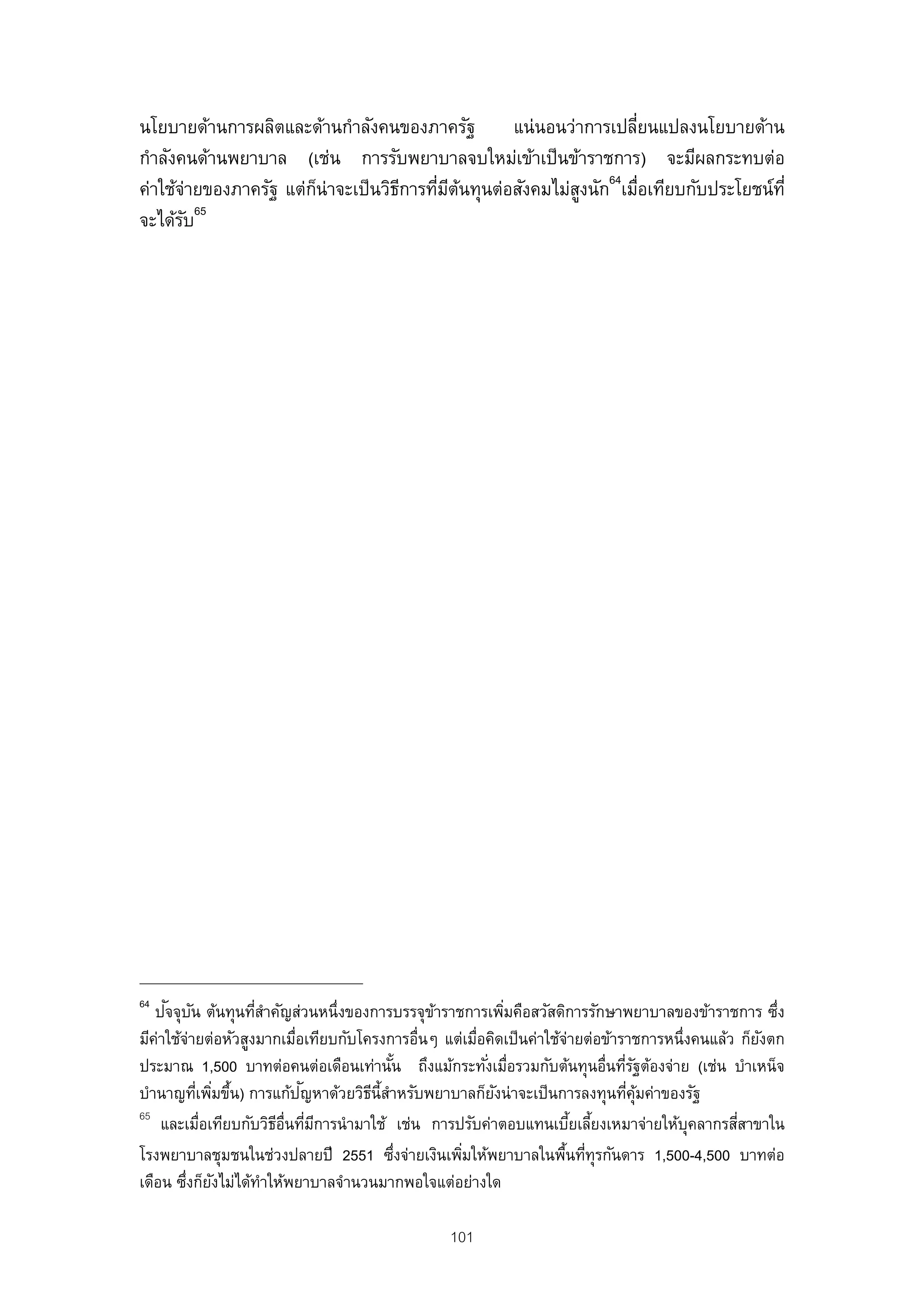 นโยบายด้านการผลิตและด้านกําลังคนของภาครัฐ         แน่นอนว่าการเปลียนแปลงนโยบายด้าน
                                                                   ่
กําลังคนด้านพยาบาล (เช่น การรับพยาบาลจบใหม่เข้าเป็ นข้าราชการ) จะมีผลกระทบต่อ
ค่าใช้จายของภาครัฐ แต่กน่าจะเป็ นวิธการทีมตนทุนต่อสังคมไม่สงนัก64เมือเทียบกับประโยชน์ท่ี
         ่             ็            ี    ่ ี ้             ู         ่
           65
จะได้รบั




64    ั ั
   ปจจุบน ต้นทุนทีสาคัญส่วนหนึ่งของการบรรจุขาราชการเพิมคือสวัสดิการรักษาพยาบาลของข้าราชการ ซึง
                    ่ํ                        ้           ่                                         ่
มีคาใช้จายต่อหัวสูงมากเมือเทียบกับโครงการอื่นๆ แต่เมือคิดเป็ นค่าใช้จายต่อข้าราชการหนึ่งคนแล้ว ก็ยงตก
    ่ ่                   ่                          ่                ่                           ั
ประมาณ 1,500 บาทต่อคนต่อเดือนเท่านัน ถึงแม้กระทังเมือรวมกับต้นทุนอื่นทีรฐต้องจ่าย (เช่น บําเหน็จ
                                         ้             ่ ่                    ่ั
                            ั
บํานาญทีเพิมขึน) การแก้ปญหาด้วยวิธน้ีสาหรับพยาบาลก็ยงน่าจะเป็ นการลงทุนทีคมค่าของรัฐ
          ่ ่ ้                      ี ํ                ั                     ่ ุ้
65
     และเมือเทียบกับวิธอ่นทีมการนํามาใช้ เช่น การปรับค่าตอบแทนเบียเลียงเหมาจ่ายให้บุคลากรสีสาขาใน
           ่           ีื ่ ี                                           ้ ้                   ่
โรงพยาบาลชุมชนในช่วงปลายปี 2551 ซึงจ่ายเงินเพิมให้พยาบาลในพืนทีทุรกันดาร 1,500-4,500 บาทต่อ
                                           ่      ่                  ้ ่
เดือน ซึงก็ยงไม่ได้ทาให้พยาบาลจํานวนมากพอใจแต่อย่างใด
        ่ ั          ํ

                                                101
 