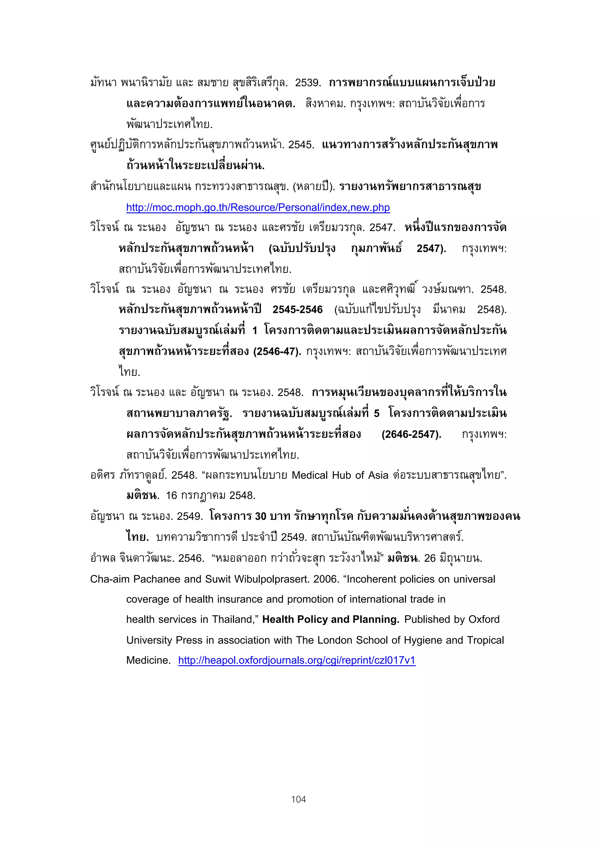 มัทนา พนานิรามัย และ สมชาย สุขสิรเิ สรีกุล. 2539. การพยากรณ์แบบแผนการเจ็บป่ วย
         และความต้องการแพทย์ในอนาคต. สิงหาคม. กรุงเทพฯ: สถาบันวิจยเพือการ    ั ่
         พัฒนาประเทศไทย.
ศูนย์ปฏิบตการหลักประกันสุขภาพถ้วนหน้า. 2545. แนวทางการสร้างหลักประกันสุขภาพ
          ั ิ
         ถ้วนหน้ าในระยะเปลี่ยนผ่าน.
สํานักนโยบายและแผน กระทรวงสาธารณสุข. (หลายปี ). รายงานทรัพยากรสาธารณสุข
         http://moc.moph.go.th/Resource/Personal/index,new.php
วิโรจน์ ณ ระนอง อัญชนา ณ ระนอง และศรชัย เตรียมวรกุล. 2547. หนึ่ งปี แรกของการจัด
      หลักประกันสุขภาพถ้วนหน้ า (ฉบับปรับปรุง กุมภาพันธ์ 2547). กรุงเทพฯ:
      สถาบันวิจยเพือการพัฒนาประเทศไทย.
                  ั ่
วิโรจน์ ณ ระนอง อัญชนา ณ ระนอง ศรชัย เตรียมวรกุล และศศิวุทฒิ ์ วงษ์มณฑา. 2548.
      หลักประกันสุขภาพถ้วนหน้ าปี 2545-2546 (ฉบับแก้ไขปรับปรุง มีนาคม 2548).
      รายงานฉบับสมบูรณ์เล่มที่ 1 โครงการติ ดตามและประเมิ นผลการจัดหลักประกัน
       สุขภาพถ้วนหน้ าระยะที่สอง (2546-47). กรุงเทพฯ: สถาบันวิจยเพือการพัฒนาประเทศ
                                                                     ั ่
       ไทย.
วิโรจน์ ณ ระนอง และ อัญชนา ณ ระนอง. 2548. การหมุนเวียนของบุคลากรที่ให้บริ การใน
         สถานพยาบาลภาครัฐ. รายงานฉบับสมบูรณ์เล่มที่ 5 โครงการติ ดตามประเมิ น
         ผลการจัดหลักประกันสุขภาพถ้วนหน้ าระยะที่สอง (2646-2547). กรุงเทพฯ:
         สถาบันวิจยเพือการพัฒนาประเทศไทย.
                   ั ่
อดิศร ภัทราดูลย์. 2548. “ผลกระทบนโยบาย Medical Hub of Asia ต่อระบบสาธารณสุขไทย”.
         มติ ชน. 16 กรกฎาคม 2548.
อัญชนา ณ ระนอง. 2549. โครงการ 30 บาท รักษาทุกโรค กับความมันคงด้านสุขภาพของคน
                                                                       ่
         ไทย. บทความวิชาการดี ประจําปี 2549. สถาบันบัณฑิตพัฒนบริหารศาสตร์.
อําพล จินดาวัฒนะ. 2546. “หมอลาออก กว่าถัวจะสุก ระวังงาไหม้” มติ ชน. 26 มิถุนายน.
                                              ่
Cha-aim Pachanee and Suwit Wibulpolprasert. 2006. “Incoherent policies on universal
         coverage of health insurance and promotion of international trade in
         health services in Thailand,” Health Policy and Planning. Published by Oxford
         University Press in association with The London School of Hygiene and Tropical
         Medicine. http://heapol.oxfordjournals.org/cgi/reprint/czl017v1




                                        104
 