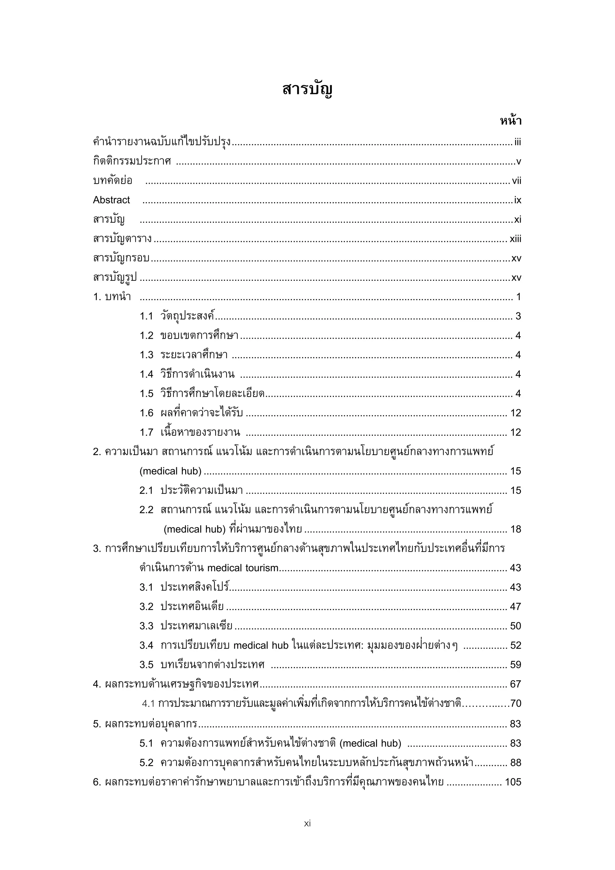 สารบัญ
                                                                                                                                          หน้ า
คํานํารายงานฉบับแก้ไขปรับปรุง ..................................................................................................... iii
กิตติกรรมประกาศ ..........................................................................................................................v
บทคัดย่อ ................................................................................................................................... vii
Abstract ..................................................................................................................................... ix
สารบัญ ...................................................................................................................................... xi
สารบัญตาราง ............................................................................................................................... xiii
สารบัญกรอบ ................................................................................................................................. xv
สารบัญรูป ..................................................................................................................................... xv
1. บทนํา ...................................................................................................................................... 1
           1.1 วัตถุประสงค์ ........................................................................................................... 3
           1.2 ขอบเขตการศึกษา .................................................................................................. 4
           1.3 ระยะเวลาศึกษา ..................................................................................................... 4
           1.4 วิธการดําเนินงาน .................................................................................................. 4
                      ี
           1.5 วิธการศึกษาโดยละเอียด......................................................................................... 4
                        ี
           1.6 ผลทีคาดว่าจะได้รบ .............................................................................................. 12
                          ่                   ั
           1.7 เนื้อหาของรายงาน .............................................................................................. 12
2. ความเป็ นมา สถานการณ์ แนวโน้ม และการดําเนินการตามนโยบายศูนย์กลางทางการแพทย์
           (medical hub) ............................................................................................................. 15
           2.1 ประวัตความเป็ นมา .............................................................................................. 15
                            ิ
           2.2 สถานการณ์ แนวโน้ม และการดําเนินการตามนโยบายศูนย์กลางทางการแพทย์
                   (medical hub) ทีผานมาของไทย ......................................................................... 18
                                             ่ ่
3. การศึกษาเปรียบเทียบการให้บริการศูนย์กลางด้านสุขภาพในประเทศไทยกับประเทศอืนทีมการ                                              ่ ่ ี
           ดําเนินการด้าน medical tourism.................................................................................. 43
           3.1 ประเทศสิงคโปร์.................................................................................................... 43
           3.2 ประเทศอินเดีย ..................................................................................................... 47
           3.3 ประเทศมาเลเซีย .................................................................................................. 50
           3.4 การเปรียบเทียบ medical hub ในแต่ละประเทศ: มุมมองของฝายต่างๆ ................ 52                  ่
           3.5 บทเรียนจากต่างประเทศ ..................................................................................... 59
4. ผลกระทบด้านเศรษฐกิจของประเทศ ......................................................................................... 67
            4.1 การประมาณการรายรับและมูลค่าเพิมทีเกิดจากการให้บริการคนไข้ต่างชาติ………...…70
                                                                     ่ ่
5. ผลกระทบต่อบุคลากร ............................................................................................................... 83
           5.1 ความต้องการแพทย์สาหรับคนไข้ตางชาติ (medical hub) .................................... 83
                                                   ํ                  ่
           5.2 ความต้องการบุคลากรสําหรับคนไทยในระบบหลักประกันสุขภาพถ้วนหน้า ............ 88
6. ผลกระทบต่อราคาค่ารักษาพยาบาลและการเข้าถึงบริการทีมคุณภาพของคนไทย .................... 105
                                                                                       ่ ี

                                                                       xi
 