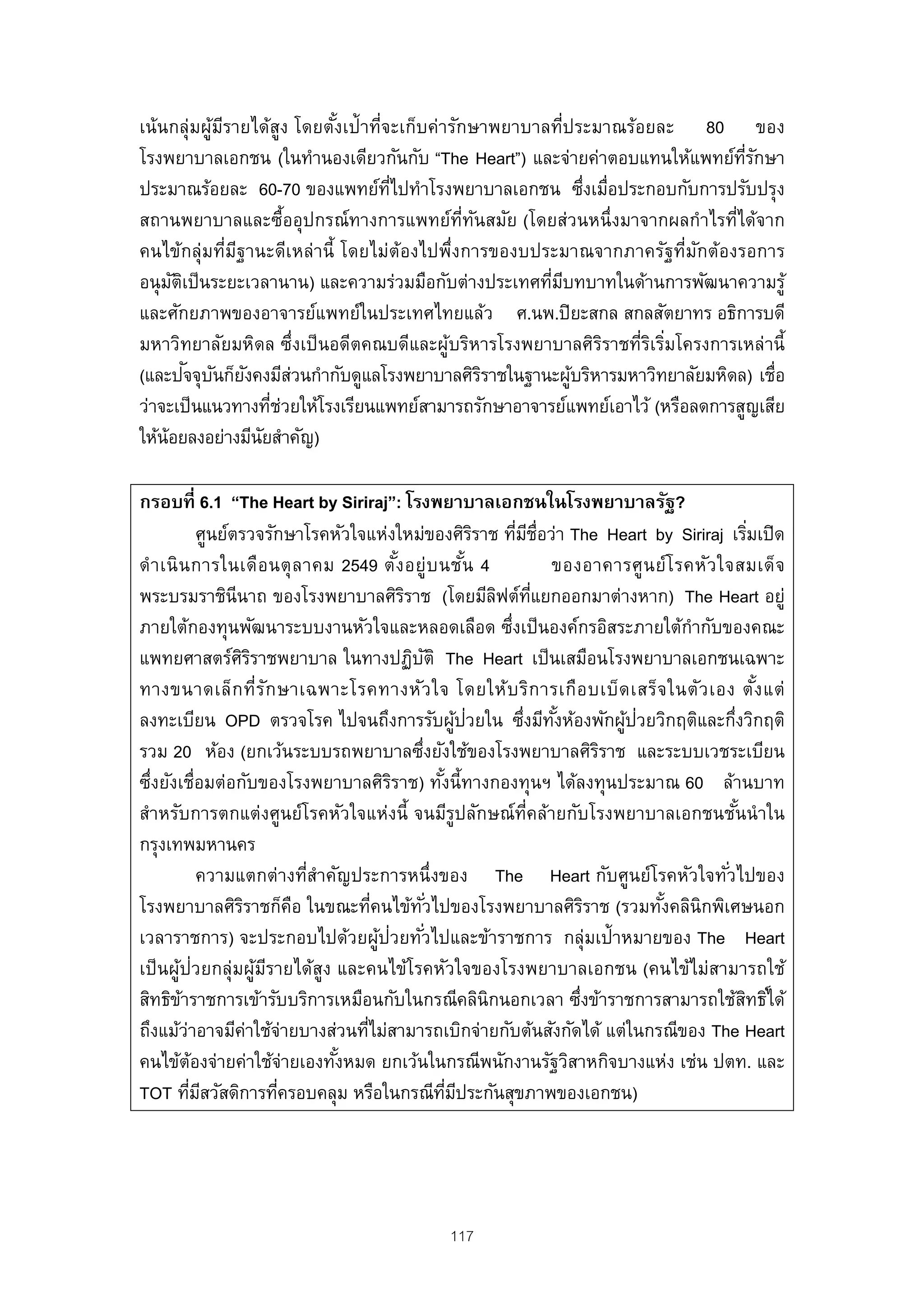 เน้นกลุ่มผูมรายได้สูง โดยตังเป้าที่จะเก็บค่ารักษาพยาบาลที่ประมาณร้อยละ 80 ของ
           ้ ี              ้
โรงพยาบาลเอกชน (ในทํานองเดียวกันกับ “The Heart”) และจ่ายค่าตอบแทนให้แพทย์ทรกษา  ่ี ั
ประมาณร้อยละ 60-70 ของแพทย์ทไปทําโรงพยาบาลเอกชน ซึงเมื่อประกอบกับการปรับปรุง
                                    ่ี                       ่
สถานพยาบาลและซื้ออุปกรณ์ทางการแพทย์ท่ทนสมัย (โดยส่วนหนึ่งมาจากผลกําไรที่ได้จาก
                                               ี ั
คนไข้กลุ่มที่มฐานะดีเหล่านี้ โดยไม่ต้องไปพึ่งการของบประมาณจากภาครัฐที่มกต้องรอการ
               ี                                                          ั
อนุ มตเป็ นระยะเวลานาน) และความร่วมมือกับต่างประเทศทีมบทบาทในด้านการพัฒนาความรู้
     ั ิ                                               ่ ี
และศักยภาพของอาจารย์แพทย์ในประเทศไทยแล้ว ศ.นพ.ปิ ยะสกล สกลสัตยาทร อธิการบดี
มหาวิทยาลัยมหิดล ซึ่งเป็ นอดีตคณบดีและผู้บริหารโรงพยาบาลศิรราชที่รเริมโครงการเหล่านี้
                                                               ิ   ิ ่
         ั ั ั
(และปจจุบนก็ยงคงมีสวนกํากับดูแลโรงพยาบาลศิรราชในฐานะผูบริหารมหาวิทยาลัยมหิดล) เชื่อ
                     ่                             ิ       ้
ว่าจะเป็ นแนวทางทีช่วยให้โรงเรียนแพทย์สามารถรักษาอาจารย์แพทย์เอาไว้ (หรือลดการสูญเสีย
                   ่
ให้น้อยลงอย่างมีนยสําคัญ)
                 ั

กรอบที่ 6.1 “The Heart by Siriraj”: โรงพยาบาลเอกชนในโรงพยาบาลรัฐ?
                 ศูนย์ตรวจรักษาโรคหัวใจแห่งใหม่ของศิรราช ทีมช่อว่า The Heart by Siriraj เริมเปิ ด
                                                                  ิ    ่ ี ื                                 ่
ดํา เนิ น การในเดือ นตุ ล าคม 2549 ตัง อยู่บ นชัน 4
                                               ้                ้            ของอาคารศู น ย์โ รคหัว ใจสมเด็จ
พระบรมราชินีนาถ ของโรงพยาบาลศิรราช (โดยมีลฟต์ทแยกออกมาต่างหาก) The Heart อยู่
                                                 ิ                  ิ ่ี
ภายใต้กองทุนพัฒนาระบบงานหัวใจและหลอดเลือด ซึงเป็ นองค์กรอิสระภายใต้กํากับของคณะ
                                                                     ่
แพทยศาสตร์ศรราชพยาบาล ในทางปฏิบติ The Heart เป็ นเสมือนโรงพยาบาลเอกชนเฉพาะ
                        ิิ                           ั
ทางขนาดเล็ก ที่ร ัก ษาเฉพาะโรคทางหัว ใจ โดยให้บ ริก ารเกือ บเบ็ด เสร็จ ในตัว เอง ตัง แต่                       ้
                                                              ้ ่
ลงทะเบียน OPD ตรวจโรค ไปจนถึงการรับผูปวยใน ซึงมีทงห้องพักผูปวยวิกฤติและกึงวิกฤติ
                                                                         ่ ั้         ้ ่              ่
รวม 20 ห้อง (ยกเว้นระบบรถพยาบาลซึงยังใช้ของโรงพยาบาลศิรราช และระบบเวชระเบียน
                                                   ่                                ิ
ซึงยังเชื่อมต่อกับของโรงพยาบาลศิรราช) ทังนี้ทางกองทุนฯ ได้ลงทุนประมาณ 60 ล้านบาท
  ่                                          ิ           ้
สําหรับการตกแต่งศูนย์โรคหัวใจแห่งนี้ จนมีรูปลักษณ์ท่คล้ายกับโรงพยาบาลเอกชนชันนํ าใน
                                                                          ี                              ้
กรุงเทพมหานคร
                 ความแตกต่างทีสําคัญประการหนึ่งของ The Heart กับศูนย์โรคหัวใจทัวไปของ
                                   ่                                                                 ่
โรงพยาบาลศิรราชก็คอ ในขณะทีคนไข้ทวไปของโรงพยาบาลศิรราช (รวมทังคลินิกพิเศษนอก
                        ิ        ื       ่         ั่                             ิ        ้
เวลาราชการ) จะประกอบไปด้วยผูป่วยทัวไปและข้าราชการ กลุ่มเป้าหมายของ The Heart
                                           ้           ่
เป็ นผูป่วยกลุ่มผูมรายได้สูง และคนไข้โรคหัวใจของโรงพยาบาลเอกชน (คนไข้ไม่สามารถใช้
        ้                  ้ ี
สิทธิขาราชการเข้ารับบริการเหมือนกับในกรณีคลินิกนอกเวลา ซึงข้าราชการสามารถใช้สทธิ ์ได้
          ้                                                                     ่                          ิ
ถึงแม้วาอาจมีค่าใช้จ่ายบางส่วนทีไม่สามารถเบิกจ่ายกับต้นสังกัดได้ แต่ในกรณีของ The Heart
            ่                          ่
คนไข้ตองจ่ายค่าใช้จ่ายเองทังหมด ยกเว้นในกรณีพนักงานรัฐวิสาหกิจบางแห่ง เช่น ปตท. และ
               ้                     ้
TOT ทีมสวัสดิการทีครอบคลุม หรือในกรณีทมประกันสุขภาพของเอกชน)
              ่ ี              ่                           ่ี ี




                                                     117
 