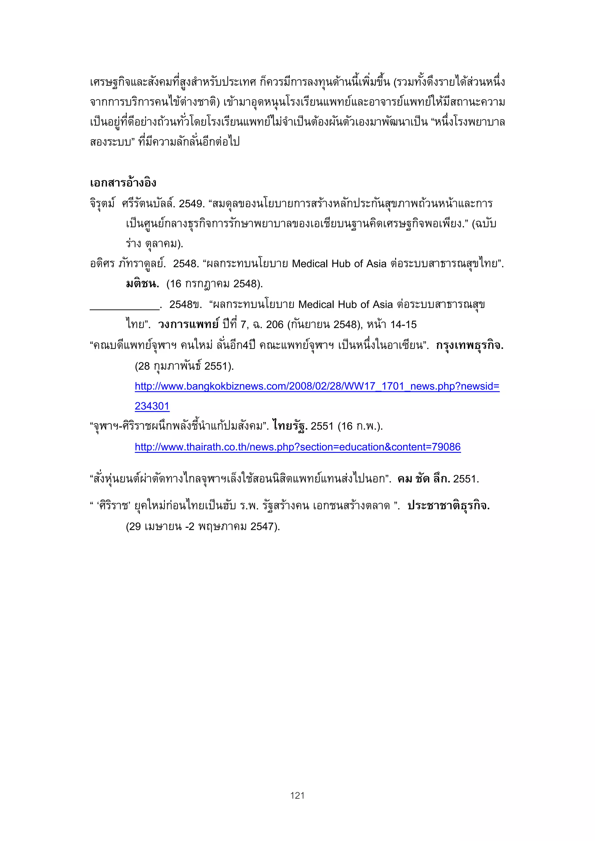 เศรษฐกิจและสังคมทีสงสําหรับประเทศ ก็ควรมีการลงทุนด้านนี้เพิมขึน (รวมทังดึงรายได้สวนหนึ่ง
                   ู่                                        ่ ้        ้           ่
จากการบริการคนไข้ต่างชาติ) เข้ามาอุดหนุ นโรงเรียนแพทย์และอาจารย์แพทย์ให้มสถานะความ
                                                                               ี
เป็ นอยูทดอย่างถ้วนทัวโดยโรงเรียนแพทย์ไม่จาเป็ นต้องผันตัวเองมาพัฒนาเป็ น “หนึ่งโรงพยาบาล
        ่ ่ี ี       ่                    ํ
สองระบบ” ทีมความลักลันอีกต่อไป
               ่ ี      ่

เอกสารอ้างอิ ง
จิรตม์ ศรีรตนบัลล์. 2549. “สมดุลของนโยบายการสร้างหลักประกันสุขภาพถ้วนหน้าและการ
   ุ          ั
        เป็ นศูนย์กลางธุรกิจการรักษาพยาบาลของเอเชียบนฐานคิดเศรษฐกิจพอเพียง.” (ฉบับ
        ร่าง ตุลาคม).
อดิศร ภัทราดูลย์. 2548. “ผลกระทบนโยบาย Medical Hub of Asia ต่อระบบสาธารณสุขไทย”.
        มติ ชน. (16 กรกฎาคม 2548).
____________. 2548ข. “ผลกระทบนโยบาย Medical Hub of Asia ต่อระบบสาธารณสุข
        ไทย”. วงการแพทย์ ปี ท่ี 7, ฉ. 206 (กันยายน 2548), หน้า 14-15
“คณบดีแพทย์จุฬาฯ คนใหม่ ลันอีก4ปี คณะแพทย์จุฬาฯ เป็ นหนึ่งในอาเซียน”. กรุงเทพธุรกิ จ.
                                 ่
             (28 กุมภาพันธ์ 2551).
             http://www.bangkokbiznews.com/2008/02/28/WW17_1701_news.php?newsid=
             234301
“จุฬาฯ-ศิรราชผนึกพลังชีนําแก้ปมสังคม”. ไทยรัฐ. 2551 (16 ก.พ.).
           ิ               ้
             http://www.thairath.co.th/news.php?section=education&content=79086

“สังหุนยนต์ผาตัดทางไกลจุฬาฯเล็งใช้สอนนิสตแพทย์แทนส่งไปนอก”. คม ชัด ลึก. 2551.
   ่ ่      ่                           ิ
“ ‘ศิรราช’ ยุคใหม่ก่อนไทยเป็ นฮับ ร.พ. รัฐสร้างคน เอกชนสร้างตลาด ”. ประชาชาติ ธรกิ จ.
      ิ                                                                        ุ
         (29 เมษายน -2 พฤษภาคม 2547).




                                          121
 