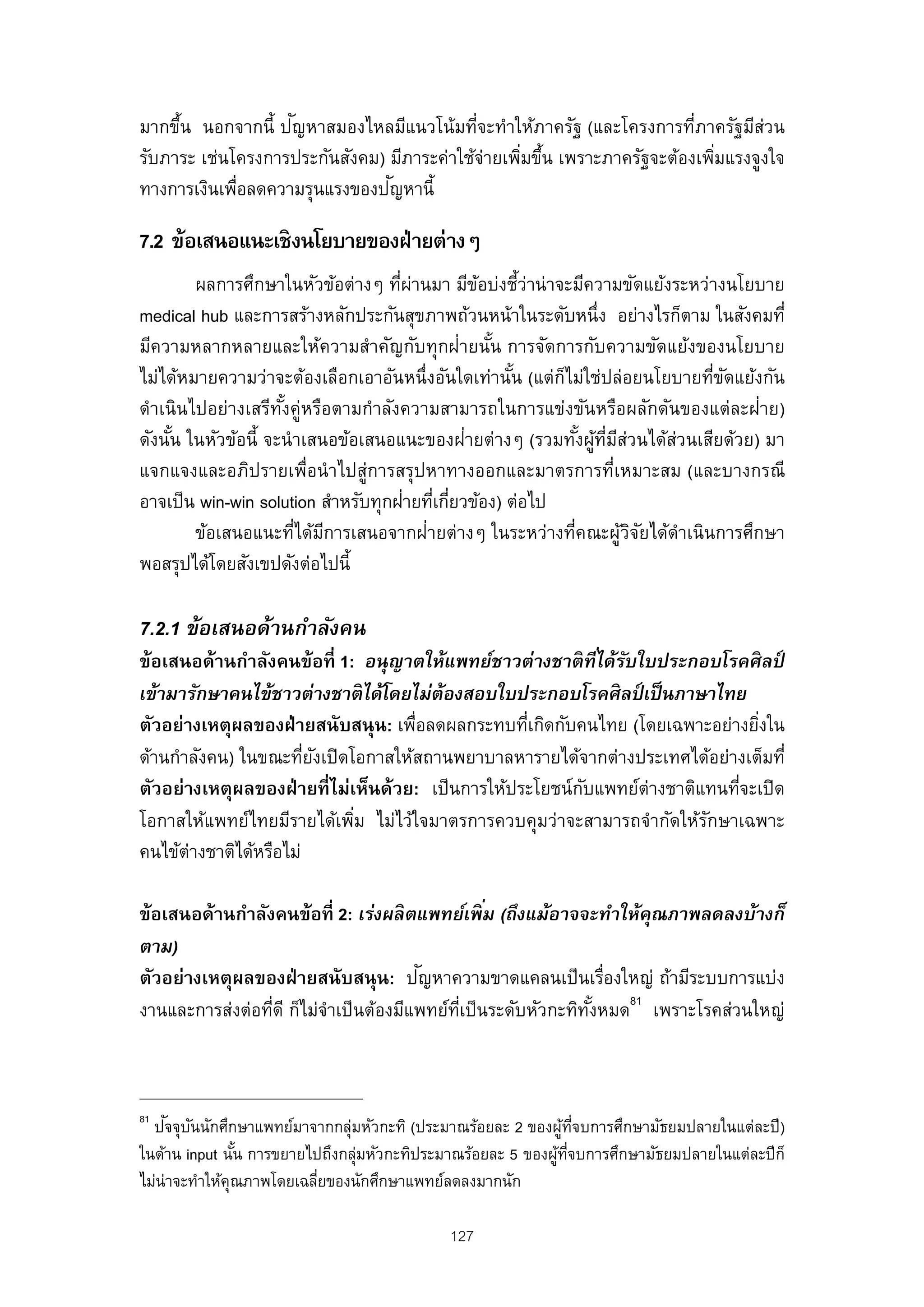 ั
มากขึน นอกจากนี้ ปญหาสมองไหลมีแนวโน้มทีจะทําให้ภาครัฐ (และโครงการทีภาครัฐมีสวน
     ้                                      ่                            ่        ่
รับภาระ เช่นโครงการประกันสังคม) มีภาระค่าใช้จ่ายเพิมขึน เพราะภาครัฐจะต้องเพิมแรงจูงใจ
                                                   ่ ้                      ่
                                ั
ทางการเงินเพือลดความรุนแรงของปญหานี้
             ่

7.2 ข้อเสนอแนะเชิงนโยบายของฝ่ ายต่างๆ
        ผลการศึกษาในหัวข้อต่างๆ ทีผานมา มีขอบ่งชีว่าน่ าจะมีความขัดแย้งระหว่างนโยบาย
                                     ่ ่        ้      ้
medical hub และการสร้างหลักประกันสุขภาพถ้วนหน้าในระดับหนึ่ง อย่างไรก็ตาม ในสังคมที่
มีความหลากหลายและให้ความสําคัญกับทุกฝ่ายนัน การจัดการกับความขัดแย้งของนโยบาย
                                                  ้
ไม่ได้หมายความว่าจะต้องเลือกเอาอันหนึ่งอันใดเท่านัน (แต่กไม่ใช่ปล่อยนโยบายทีขดแย้งกัน
                                                     ้    ็                  ่ ั
ดําเนินไปอย่างเสรีทงคู่หรือตามกําลังความสามารถในการแข่งขันหรือผลักดันของแต่ละฝ่าย)
                     ั้
     ้                                        ่
ดังนัน ในหัวข้อนี้ จะนํ าเสนอข้อเสนอแนะของฝายต่างๆ (รวมทังผูทมส่วนได้ส่วนเสียด้วย) มา
                                                              ้ ้ ่ี ี
แจกแจงและอภิปรายเพื่อนํ าไปสู่การสรุปหาทางออกและมาตรการที่เหมาะสม (และบางกรณี
                                      ่ ่ ่
อาจเป็ น win-win solution สําหรับทุกฝายทีเกียวข้อง) ต่อไป
        ข้อเสนอแนะทีได้มการเสนอจากฝ่ายต่างๆ ในระหว่างทีคณะผูวจยได้ดําเนินการศึกษา
                        ่ ี                                 ่          ้ิั
พอสรุปได้โดยสังเขปดังต่อไปนี้

7.2.1 ข้อเสนอด้านกําลังคน
ข้อเสนอด้านกําลังคนข้อที่ 1: อนุญาตให้แพทย์ชาวต่างชาติ ทีได้รบใบประกอบโรคศิ ลป์
                                                            ่ ั
เข้ามารักษาคนไข้ชาวต่างชาติ ได้โดยไม่ต้องสอบใบประกอบโรคศิ ลป์ เป็ นภาษาไทย
ตัวอย่างเหตุผลของฝ่ ายสนับสนุน: เพื่อลดผลกระทบทีเกิดกับคนไทย (โดยเฉพาะอย่างยิงใน
                                                   ่                           ่
ด้านกําลังคน) ในขณะทียงเปิ ดโอกาสให้สถานพยาบาลหารายได้จากต่างประเทศได้อย่างเต็มที่
                        ่ ั
ตัวอย่างเหตุผลของฝ่ ายที่ไม่เห็นด้วย: เป็ นการให้ประโยชน์กบแพทย์ต่างชาติแทนทีจะเปิ ด
                                                          ั                  ่
โอกาสให้แพทย์ไทยมีรายได้เพิม ไม่ไว้ใจมาตรการควบคุมว่าจะสามารถจํากัดให้รกษาเฉพาะ
                             ่                                           ั
คนไข้ต่างชาติได้หรือไม่

                                                  ่
ข้อเสนอด้านกําลังคนข้อที่ 2: เร่งผลิ ตแพทย์เพิ ม (ถึงแม้อาจจะทําให้คณภาพลดลงบ้างก็
                                                                      ุ
ตาม)
                                         ั
ตัวอย่างเหตุผลของฝ่ ายสนับสนุน: ปญหาความขาดแคลนเป็ นเรื่องใหญ่ ถ้ามีระบบการแบ่ง
งานและการส่งต่อทีดี ก็ไม่จําเป็ นต้องมีแพทย์ทเป็ นระดับหัวกะทิทงหมด81 เพราะโรคส่วนใหญ่
                 ่                           ่ี                ั้



81   ั ั
  ปจจุบนนักศึกษาแพทย์มาจากกลุ่มหัวกะทิ (ประมาณร้อยละ 2 ของผูทจบการศึกษามัธยมปลายในแต่ละปี )
                                                              ้ ่ี
ในด้าน input นัน การขยายไปถึงกลุ่มหัวกะทิประมาณร้อยละ 5 ของผูทจบการศึกษามัธยมปลายในแต่ละปี ก็
                 ้                                           ้ ่ี
ไม่น่าจะทําให้คณภาพโดยเฉลียของนักศึกษาแพทย์ลดลงมากนัก
               ุ          ่

                                            127
 