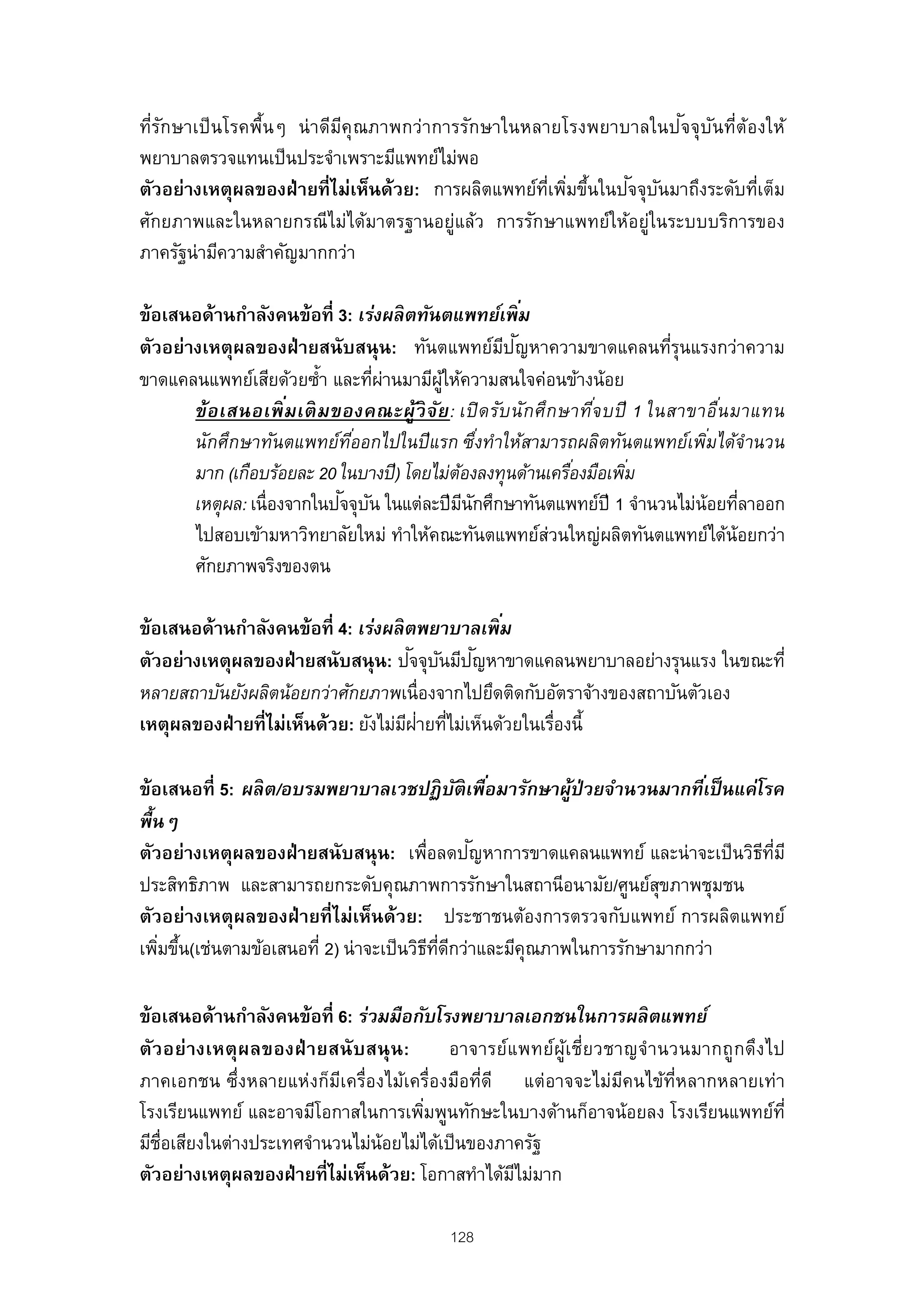 ั                       ี                                      ั ั
ที่รกษาเป็ นโรคพื้นๆ น่ าดีมคุณภาพกว่าการรักษาในหลายโรงพยาบาลในป จจุบนที่ต้องให้
พยาบาลตรวจแทนเป็ นประจําเพราะมีแพทย์ไม่พอ
                                                   ่ี ่ ้    ั ั
ตัวอย่างเหตุผลของฝ่ ายที่ไม่เห็นด้วย: การผลิตแพทย์ทเพิมขึนในปจจุบนมาถึงระดับทีเต็ม
                                                                              ่
ศักยภาพและในหลายกรณีไม่ได้มาตรฐานอยู่แล้ว การรักษาแพทย์ให้อยู่ในระบบบริการของ
ภาครัฐน่ามีความสําคัญมากกว่า

ข้อเสนอด้านกําลังคนข้อที่ 3: เร่งผลิ ตทันตแพทย์เพิ ม       ่
                                                       ี ั
ตัวอย่างเหตุผลของฝ่ ายสนับสนุน: ทันตแพทย์มปญหาความขาดแคลนทีรุนแรงกว่าความ     ่
ขาดแคลนแพทย์เสียด้วยซํ้า และทีผานมามีผให้ความสนใจค่อนข้างน้อย
                                 ่ ่        ู้
       ข้ อ เสนอเพิ ม เติ ม ของคณะผู้วิ จ ย : เปิ ด รับ นัก ศึก ษาทีจ บปี 1 ในสาขาอืน มาแทน
                     ่                    ั                         ่               ่
       นักศึกษาทันตแพทย์ทออกไปในปี แรก ซึงทําให้สามารถผลิตทันตแพทย์เพิมได้จํานวน
                              ี่                     ่                            ่
       มาก (เกือบร้อยละ 20 ในบางปี) โดยไม่ตองลงทุนด้านเครืองมือเพิม
                                               ้                 ่       ่
                             ั ั
       เหตุผล: เนื่องจากในปจจุบน ในแต่ละปีมนกศึกษาทันตแพทย์ปี 1 จํานวนไม่น้อยทีลาออก
                                                 ี ั                                   ่
       ไปสอบเข้ามหาวิทยาลัยใหม่ ทําให้คณะทันตแพทย์ส่วนใหญ่ผลิตทันตแพทย์ได้น้อยกว่า
       ศักยภาพจริงของตน

ข้อเสนอด้านกําลังคนข้อที่ 4: เร่งผลิ ตพยาบาลเพิ ม ่
                                      ั ั ั
ตัวอย่างเหตุผลของฝ่ ายสนับสนุน: ปจจุบนมีปญหาขาดแคลนพยาบาลอย่างรุนแรง ในขณะที่
หลายสถาบันยังผลิตน้อยกว่าศักยภาพเนื่องจากไปยึดติดกับอัตราจ้างของสถาบันตัวเอง
                                     ี ่ ่
เหตุผลของฝ่ ายที่ไม่เห็นด้วย: ยังไม่มฝายทีไม่เห็นด้วยในเรืองนี้
                                                         ่

ข้อเสนอที่ 5: ผลิ ต/อบรมพยาบาลเวชปฏิ บติเพือมารักษาผูป่วยจํานวนมากทีเ่ ป็ นแค่โรค
                                                 ั ่       ้
พื้นๆ
                                                  ั
ตัวอย่างเหตุผลของฝ่ ายสนับสนุน: เพื่อลดปญหาการขาดแคลนแพทย์ และน่ าจะเป็ นวิธทมีี ่ี
ประสิทธิภาพ และสามารถยกระดับคุณภาพการรักษาในสถานีอนามัย/ศูนย์สขภาพชุมชน
                                                                     ุ
ตัวอย่างเหตุผลของฝ่ ายที่ ไม่เห็นด้วย: ประชาชนต้องการตรวจกับแพทย์ การผลิตแพทย์
เพิมขึน(เช่นตามข้อเสนอที่ 2) น่าจะเป็ นวิธทดกว่าและมีคุณภาพในการรักษามากกว่า
   ่ ้                                    ี ่ี ี

ข้อเสนอด้านกําลังคนข้อที่ 6: ร่วมมือกับโรงพยาบาลเอกชนในการผลิ ตแพทย์
ตัวอย่ างเหตุผ ลของฝ่ ายสนั บสนุ น:        อาจารย์แ พทย์ผู้เ ชี่ย วชาญจํานวนมากถูกดึงไป
ภาคเอกชน ซึ่งหลายแห่งก็มเครื่องไม้เครื่องมือที่ดี แต่อาจจะไม่มคนไข้ท่หลากหลายเท่า
                           ี                                         ี     ี
โรงเรียนแพทย์ และอาจมีโอกาสในการเพิมพูนทักษะในบางด้านก็อาจน้อยลง โรงเรียนแพทย์ท่ี
                                       ่
มีช่อเสียงในต่างประเทศจํานวนไม่น้อยไม่ได้เป็ นของภาครัฐ
    ื
ตัวอย่างเหตุผลของฝ่ ายที่ไม่เห็นด้วย: โอกาสทําได้มไม่มาก
                                                   ี

                                           128
 