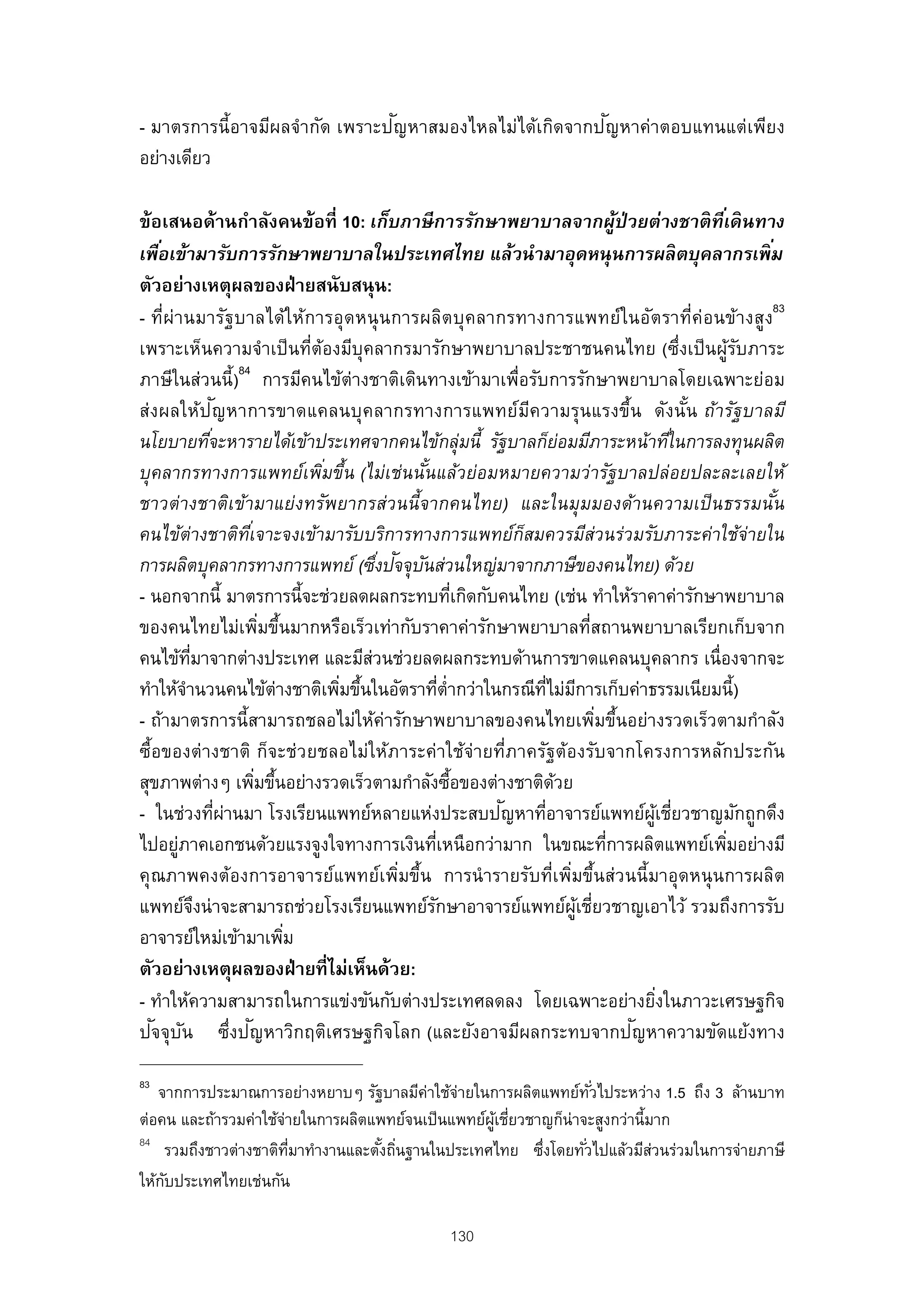 ั                       ั
- มาตรการนี้อาจมีผลจํากัด เพราะปญหาสมองไหลไม่ได้เกิดจากปญหาค่าตอบแทนแต่เพียง
อย่างเดียว

ข้อเสนอด้านกําลังคนข้อที่ 10: เก็บภาษี การรักษาพยาบาลจากผู้ป่วยต่างชาติ ทีเ่ ดิ นทาง
เพือเข้ามารับการรักษาพยาบาลในประเทศไทย แล้วนํามาอุดหนุนการผลิ ตบุคลากรเพิ ม
    ่                                                                                                ่
ตัวอย่างเหตุผลของฝ่ ายสนับสนุน:
- ที่ผ่านมารัฐ บาลได้ใ ห้การอุ ดหนุ นการผลิต บุคลากรทางการแพทย์ใ นอัต ราที่ค่อนข้างสูง83
เพราะเห็นความจําเป็ นที่ต้องมีบุคลากรมารักษาพยาบาลประชาชนคนไทย (ซึ่งเป็ นผูรบภาระ                 ้ั
                        84
ภาษีในส่วนนี้) การมีคนไข้ต่างชาติเดินทางเข้ามาเพื่อรับการรักษาพยาบาลโดยเฉพาะย่อม
                  ั
ส่งผลให้ปญหาการขาดแคลนบุ คลากรทางการแพทย์มความรุนแรงขึ้น ดังนัน ถ้ารัฐบาลมี
                                                                  ี                           ้
นโยบายทีจะหารายได้เข้าประเทศจากคนไข้กลุ่มนี้ รัฐบาลก็ยอมมีภาระหน้าทีใ่ นการลงทุนผลิต
                ่                                                         ่
บุคลากรทางการแพทย์เพิมขึ้น (ไม่เช่นนันแล้วย่อมหมายความว่ารัฐบาลปล่อยปละละเลยให้
                                    ่             ้
ชาวต่างชาติเข้ามาแย่งทรัพยากรส่วนนี้จากคนไทย) และในมุมมองด้านความเป็ นธรรมนัน                          ้
คนไข้ต่างชาติทเ่ี จาะจงเข้ามารับบริการทางการแพทย์กสมควรมีส่วนร่วมรับภาระค่าใช้จ่ายใน
                                                                ็
                                            ่ ั ั
การผลิตบุคลากรทางการแพทย์ (ซึงปจจุบนส่วนใหญ่มาจากภาษีของคนไทย) ด้วย
- นอกจากนี้ มาตรการนี้จะช่วยลดผลกระทบทีเกิดกับคนไทย (เช่น ทําให้ราคาค่ารักษาพยาบาล
                                                            ่
ของคนไทยไม่เพิมขึนมากหรือเร็วเท่ากับราคาค่ารักษาพยาบาลทีสถานพยาบาลเรียกเก็บจาก
                              ่ ้                                                ่
คนไข้ทมาจากต่างประเทศ และมีสวนช่วยลดผลกระทบด้านการขาดแคลนบุคลากร เนื่องจากจะ
           ่ี                             ่
ทําให้จานวนคนไข้ต่างชาติเพิมขึนในอัตราทีต่ํากว่าในกรณีทไม่มการเก็บค่าธรรมเนียมนี้)
         ํ                            ่ ้               ่             ่ี ี
- ถ้ามาตรการนี้สามารถชลอไม่ให้ค่ารักษาพยาบาลของคนไทยเพิมขึนอย่างรวดเร็วตามกําลัง   ่ ้
ซื้อของต่างชาติ ก็จะช่วยชลอไม่ให้ภาระค่าใช้จ่ายที่ภาครัฐต้องรับจากโครงการหลักประกัน
สุขภาพต่างๆ เพิมขึนอย่างรวดเร็วตามกําลังซือของต่างชาติดวย
                             ่ ้                          ้             ้
                    ่ ่                                       ั
- ในช่วงทีผานมา โรงเรียนแพทย์หลายแห่งประสบปญหาทีอาจารย์แพทย์ผเชียวชาญมักถูกดึง
                                                                    ่                    ู้ ่
ไปอยูภาคเอกชนด้วยแรงจูงใจทางการเงินทีเหนือกว่ามาก ในขณะทีการผลิตแพทย์เพิมอย่างมี
       ่                                              ่                              ่          ่
คุณภาพคงต้องการอาจารย์แพทย์เพิมขึ้น การนํ ารายรับที่เพิมขึ้นส่วนนี้มาอุดหนุ นการผลิต
                                               ่                            ่
แพทย์จงน่ าจะสามารถช่วยโรงเรียนแพทย์รกษาอาจารย์แพทย์ผเชียวชาญเอาไว้ รวมถึงการรับ
              ึ                                     ั                         ู้ ่
อาจารย์ใหม่เข้ามาเพิม             ่
ตัวอย่างเหตุผลของฝ่ ายที่ไม่เห็นด้วย:
- ทําให้ความสามารถในการแข่งขันกับต่างประเทศลดลง โดยเฉพาะอย่างยิงในภาวะเศรษฐกิจ             ่
   ั ั                     ั
ปจจุบน ซึ่งปญหาวิกฤติเศรษฐกิจโลก (และยังอาจมีผลกระทบจากปญหาความขัดแย้งทาง              ั

83
   จากการประมาณการอย่างหยาบๆ รัฐบาลมีค่าใช้จ่ายในการผลิตแพทย์ทวไประหว่าง 1.5 ถึง 3 ล้านบาท
                                                                   ั่
ต่อคน และถ้ารวมค่าใช้จายในการผลิตแพทย์จนเป็ นแพทย์ผเชียวชาญก็น่าจะสูงกว่านี้มาก
                      ่                            ู้ ่
84
    รวมถึงชาวต่างชาติทมาทํางานและตังถินฐานในประเทศไทย ซึงโดยทัวไปแล้วมีสวนร่วมในการจ่ายภาษี
                        ่ี         ้ ่                    ่      ่           ่
ให้กบประเทศไทยเช่นกัน
    ั

                                                  130
 
