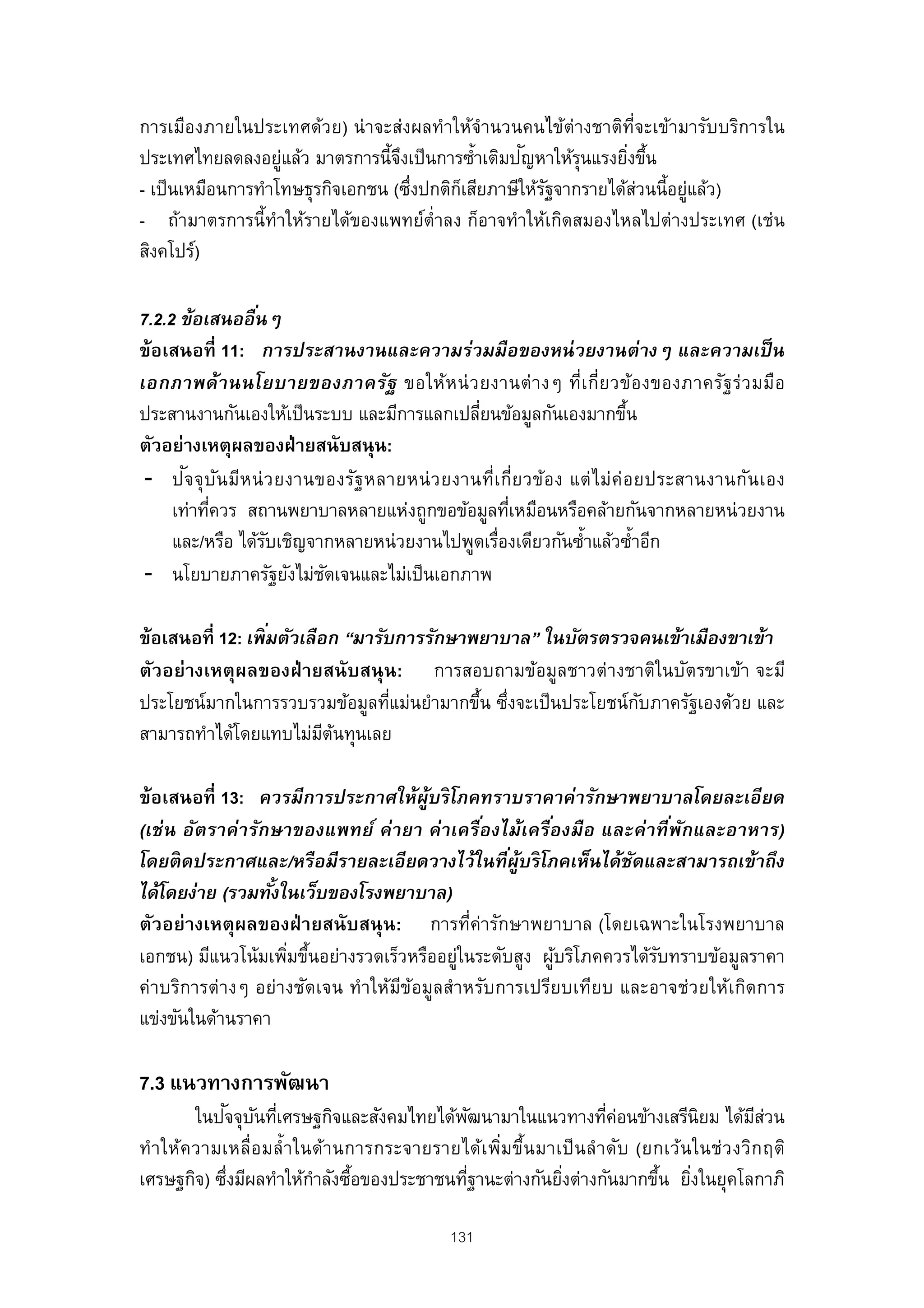 การเมืองภายในประเทศด้วย) น่ าจะส่งผลทําให้จํานวนคนไข้ต่างชาติท่จะเข้ามารับบริการใน
                                                                  ี
                                   ึ                ั
ประเทศไทยลดลงอยูแล้ว มาตรการนี้จงเป็ นการซํ้าเติมปญหาให้รนแรงยิงขึน
                    ่                                      ุ     ่ ้
- เป็ นเหมือนการทําโทษธุรกิจเอกชน (ซึงปกติกเสียภาษีให้รฐจากรายได้สวนนี้อยูแล้ว)
                                     ่     ็           ั            ่     ่
- ถ้ามาตรการนี้ทําให้รายได้ของแพทย์ต่ําลง ก็อาจทําให้เกิดสมองไหลไปต่างประเทศ (เช่น
สิงคโปร์)

7.2.2 ข้อเสนออืนๆ  ่
ข้อเสนอที่ 11: การประสานงานและความร่วมมือของหน่ วยงานต่างๆ และความเป็ น
เอกภาพด้ า นนโยบายของภาครัฐ ขอให้ห น่ ว ยงานต่ า งๆ ที่เ กี่ย วข้อ งของภาครัฐ ร่ว มมือ
ประสานงานกันเองให้เป็ นระบบ และมีการแลกเปลียนข้อมูลกันเองมากขึน
                                                 ่                          ้
ตัวอย่างเหตุผลของฝ่ ายสนับสนุน:
       ั
 - ป จ จุ บ ัน มีห น่ ว ยงานของรัฐ หลายหน่ ว ยงานที่เ กี่ย วข้อ ง แต่ ไ ม่ค่อ ยประสานงานกัน เอง
     เท่าทีควร สถานพยาบาลหลายแห่งถูกขอข้อมูลทีเหมือนหรือคล้ายกันจากหลายหน่วยงาน
           ่                                           ่
     และ/หรือ ได้รบเชิญจากหลายหน่วยงานไปพูดเรืองเดียวกันซํ้าแล้วซํ้าอีก
                      ั                              ่
 - นโยบายภาครัฐยังไม่ชดเจนและไม่เป็ นเอกภาพ
                             ั

                   ่
ข้อเสนอที่ 12: เพิ มตัวเลือก “มารับการรักษาพยาบาล” ในบัตรตรวจคนเข้าเมืองขาเข้า
ตัวอย่างเหตุผลของฝ่ ายสนับสนุ น: การสอบถามข้อมูลชาวต่างชาติในบัตรขาเข้า จะมี
ประโยชน์มากในการรวบรวมข้อมูลทีแม่นยํามากขึน ซึงจะเป็ นประโยชน์กบภาครัฐเองด้วย และ
                                   ่        ้ ่                ั
สามารถทําได้โดยแทบไม่มตนทุนเลย
                           ี ้

ข้อเสนอที่ 13: ควรมีการประกาศให้ผ้บริ โภคทราบราคาค่ารักษาพยาบาลโดยละเอียด
                                      ู
(เช่ น อัตราค่ ารักษาของแพทย์ ค่ ายา ค่าเครืองไม้เครืองมือ และค่าที พกและอาหาร)
                                             ่        ่               ่ ั
โดยติ ดประกาศและ/หรือมีรายละเอียดวางไว้ในทีผ้บริ โภคเห็นได้ชดและสามารถเข้าถึง
                                                 ่ ู            ั
ได้โดยง่าย (รวมทังในเว็บของโรงพยาบาล)
                   ้
ตัวอย่างเหตุผลของฝ่ ายสนับสนุ น: การที่ค่ารักษาพยาบาล (โดยเฉพาะในโรงพยาบาล
เอกชน) มีแนวโน้มเพิมขึนอย่างรวดเร็วหรืออยูในระดับสูง ผูบริโภคควรได้รบทราบข้อมูลราคา
                     ่ ้                  ่             ้           ั
ค่าบริการต่างๆ อย่างชัดเจน ทําให้มขอมูลสําหรับการเปรียบเทียบ และอาจช่วยให้เกิดการ
                                  ี ้
แข่งขันในด้านราคา

7.3 แนวทางการพัฒนา
               ั ั ่
         ในปจจุบนทีเศรษฐกิจและสังคมไทยได้พฒนามาในแนวทางทีคอนข้างเสรีนิยม ได้มสวน
                                                ั                       ่ ่                  ี่
ทํา ให้ค วามเหลื่อ มลํ้ า ในด้า นการกระจายรายได้เ พิ่ม ขึ้น มาเป็ น ลํ าดับ (ยกเว้น ในช่ว งวิก ฤติ
เศรษฐกิจ) ซึงมีผลทําให้กาลังซือของประชาชนทีฐานะต่างกันยิงต่างกันมากขึน ยิงในยุคโลกาภิ
             ่              ํ ้               ่                ่               ้ ่

                                               131
 